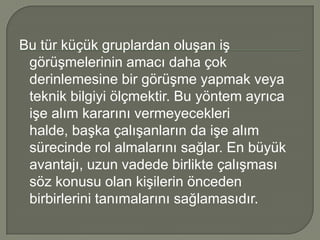 Bu tür küçük gruplardan oluşan iş
 görüşmelerinin amacı daha çok
 derinlemesine bir görüşme yapmak veya
 teknik bilgiyi ölçmektir. Bu yöntem ayrıca
 işe alım kararını vermeyecekleri
 halde, başka çalışanların da işe alım
 sürecinde rol almalarını sağlar. En büyük
 avantajı, uzun vadede birlikte çalışması
 söz konusu olan kişilerin önceden
 birbirlerini tanımalarını sağlamasıdır.
 
