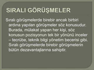 Sıralı görüşmelerde birebir ancak birbiri
 ardına yapılan görüşmeler söz konusudur.
 Burada, mülakat yapan her kişi, söz
 konusun pozisyonun tek bir yönünü inceler
 – tecrübe, teknik bilgi yönetim becerisi gibi.
 Sıralı görüşmelerde birebir görüşmelerin
 bütün dezavantajlarına sahiptir.
 