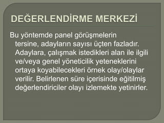 Bu yöntemde panel görüşmelerin
 tersine, adayların sayısı üçten fazladır.
 Adaylara, çalışmak istedikleri alan ile ilgili
 ve/veya genel yöneticilik yeteneklerini
 ortaya koyabilecekleri örnek olay/olaylar
 verilir. Belirlenen süre içerisinde eğitilmiş
 değerlendiriciler olayı izlemekte yetinirler.
 