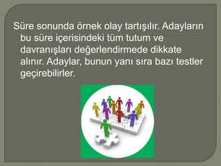 Süre sonunda örnek olay tartışılır. Adayların
 bu süre içerisindeki tüm tutum ve
 davranışları değerlendirmede dikkate
 alınır. Adaylar, bunun yanı sıra bazı testler
 geçirebilirler.
 
