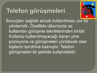 Sonuçları sağlıklı ancak kullanılması zor bir
 yöntemdir. Özellikle ülkemizde az
 kullanılan görüşme tekniklerinden biridir.
 Kullanıp kullanılmayacağı kararı yine
 pozisyona ve görüşmeleri yürütecek olan
 kişilerin tercihine kalmıştır. Telefon
 görüşmeleri iki şekilde kullanılabilir;
 