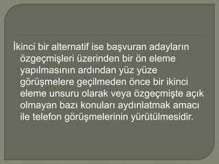 İkinci bir alternatif ise başvuran adayların
  özgeçmişleri üzerinden bir ön eleme
  yapılmasının ardından yüz yüze
  görüşmelere geçilmeden önce bir ikinci
  eleme unsuru olarak veya özgeçmişte açık
  olmayan bazı konuları aydınlatmak amacı
  ile telefon görüşmelerinin yürütülmesidir.
 