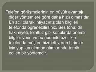 Telefon görüşmelerinin en büyük avantajı
 diğer yöntemlere göre daha hızlı olmasıdır.
 En acil olarak ihtiyacınız olan bilgileri
 telefonda öğrenebilirsiniz. Ses tonu, dil
 hakimiyeti, telaffuz gibi konularda önemli
 bilgiler verir, ve bu nedenle özellikle
 telefonda müşteri hizmeti veren birimler
 için yapılan eleman alımlarında tercih
 edilen bir yöntemdir.
 