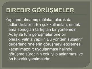 Yapılandırılmamış mülakat olarak da
 adlandırılabilir. En çok kullanılan, esnek
 ama sonuçları tartışılan bir yöntemdir.
 Aday ile tüm görüşmeler bire bir
 olarak, yalnız yapılır. Bu yöntem subjektif
 değerlendirmelerin görüşmeyi etkilemesi
 kaçınılmazdır; uygulanması halinde
 görüşme sürecinin çok iyi planlanması ve
 ön hazırlık yapılmalıdır.
 