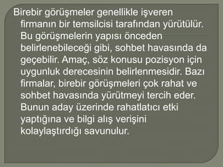 Birebir görüşmeler genellikle işveren
 firmanın bir temsilcisi tarafından yürütülür.
 Bu görüşmelerin yapısı önceden
 belirlenebileceği gibi, sohbet havasında da
 geçebilir. Amaç, söz konusu pozisyon için
 uygunluk derecesinin belirlenmesidir. Bazı
 firmalar, birebir görüşmeleri çok rahat ve
 sohbet havasında yürütmeyi tercih eder.
 Bunun aday üzerinde rahatlatıcı etki
 yaptığına ve bilgi alış verişini
 kolaylaştırdığı savunulur.
 