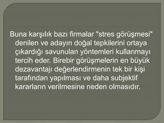 Buna karşılık bazı firmalar "stres görüşmesi"
 denilen ve adayın doğal tepkilerini ortaya
 çıkardığı savunulan yöntemleri kullanmayı
 tercih eder. Birebir görüşmelerin en büyük
 dezavantajı değerlendirmenin tek bir kişi
 tarafından yapılması ve daha subjektif
 kararların verilmesine neden olmasıdır.
 