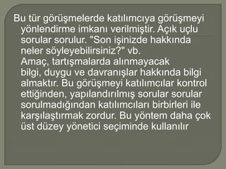 Bu tür görüşmelerde katılımcıya görüşmeyi
 yönlendirme imkanı verilmiştir. Açık uçlu
 sorular sorulur. "Son işinizde hakkında
 neler söyleyebilirsiniz?" vb.
 Amaç, tartışmalarda alınmayacak
 bilgi, duygu ve davranışlar hakkında bilgi
 almaktır. Bu görüşmeyi katılımcılar kontrol
 ettiğinden, yapılandırılmış sorular sorular
 sorulmadığından katılımcıları birbirleri ile
 karşılaştırmak zordur. Bu yöntem daha çok
 üst düzey yönetici seçiminde kullanılır
 