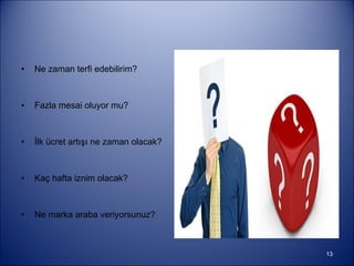 Ne zaman terfi edebilirim? Fazla mesai oluyor mu?  İlk ücret artışı ne zaman olacak? Kaç hafta iznim olacak?  Ne marka araba veriyorsunuz?  