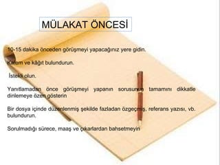 10-15 dakika önceden görüşmeyi yapacağınız yere gidin.  Kalem ve kâğıt bulundurun.  İstekli olun.  Yanıtlamadan önce görüşmeyi yapanın sorusunun tamamını dikkatle dinlemeye özen gösterin Bir dosya içinde düzenlenmiş şekilde fazladan özgeçmiş, referans yazısı, vb. bulundurun. Sorulmadığı sürece, maaş ve çıkarlardan bahsetmeyin MÜLAKAT ÖNCESİ 