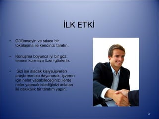 İLK ETKİ Gülümseyin ve sıkıca bir tokalaşma ile kendinizi tanıtın. Konuşma boyunca iyi bir göz teması kurmaya özen gösterin. Sizi işe alacak kişiye,işveren araştırmanıza dayanarak, işveren için neler yapabileceğinizi,ilerde neler yapmak istediğinizi anlatan iki dakikalık bir tanıtım yapın. 
