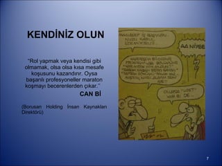 KENDİNİZ OLUN “ Rol yapmak veya kendisi gibi olmamak, olsa olsa kısa mesafe koşusunu kazandırır. Oysa başarılı profesyoneller maraton koşmayı becerenlerden çıkar.’’  CAN Bİ (Borusan Holding İnsan Kaynakları Direktörü)  
