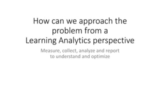 How can we approach the
problem from a
Learning Analytics perspective
Measure, collect, analyze and report
to understand and optimize
 