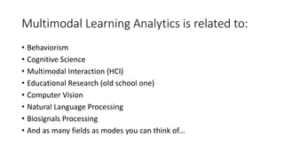 Multimodal Learning Analytics is related to:
• Behaviorism
• Cognitive Science
• Multimodal Interaction (HCI)
• Educational Research (old school one)
• Computer Vision
• Natural Language Processing
• Biosignals Processing
• And as many fields as modes you can think of...
 
