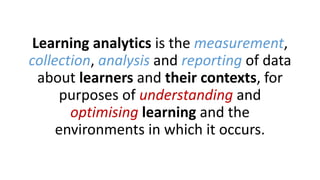 Learning analytics is the measurement,
collection, analysis and reporting of data
about learners and their contexts, for
purposes of understanding and
optimising learning and the
environments in which it occurs.
 