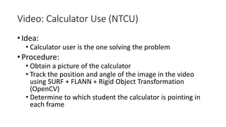 Video: Calculator Use (NTCU)
• Idea:
• Calculator user is the one solving the problem
• Procedure:
• Obtain a picture of the calculator
• Track the position and angle of the image in the video
using SURF + FLANN + Rigid Object Transformation
(OpenCV)
• Determine to which student the calculator is pointing in
each frame
 