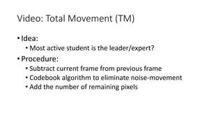 Video: Total Movement (TM)
• Idea:
• Most active student is the leader/expert?
• Procedure:
• Subtract current frame from previous frame
• Codebook algorithm to eliminate noise-movement
• Add the number of remaining pixels
 