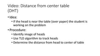 Video: Distance from center table
(DHT)
• Idea:
• If the head is near the table (over paper) the student is
working on the problem
• Procedure:
• Identify image of heads
• Use TLD algorithm to track heads
• Determine the distance from head to center of table
 