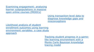 Examining engagement: analysing
learner subpopulations in massive
open online courses (MOOCs)
Using transaction-level data to
diagnose knowledge gaps and
misconceptions
Likelihood analysis of student
enrollment outcomes using learning
environment variables: a case study
approach
Tracking student progress in a game-
like learning environment with a
Monte Carlo Bayesian knowledge
tracing model
 