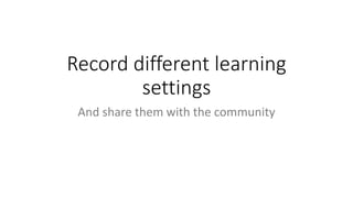Record different learning
settings
And share them with the community
 