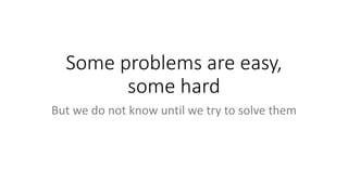 Some problems are easy,
some hard
But we do not know until we try to solve them
 