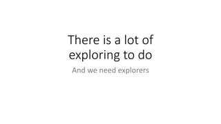 There is a lot of
exploring to do
And we need explorers
 
