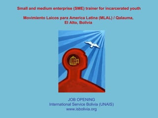 Small and medium enterprise (SME) trainer for incarcerated youth Movimiento Laicos para America Latina (MLAL) / Qalauma,  El Alto, Bolivia   JOB OPENING International Service Bolivia (UNAIS) www.isbolivia.org 