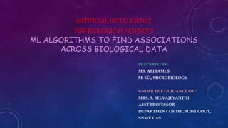 ARTIFICIAL INTELLIGENCE
FOR BIOLOGICAL SCIENCES
ML ALGORITHMS TO FIND ASSOCIATIONS
ACROSS BIOLOGICAL DATA
PREPARED BY:
MS. ABIRAMI.S
M. SC., MICROBIOLOGY
UNDER THE GUIDANCE OF :
MRS. S. SELVAJEYANTHI
ASST PROFESSOR
DEPARTMENT OF MICROBIOLOGY,
SNMV CAS
 