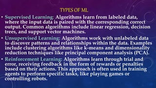 TYPES OF ML
• Supervised Learning: Algorithms learn from labeled data,
where the input data is paired with the corresponding correct
output. Common algorithms include linear regression, decision
trees, and support vector machines.
• Unsupervised Learning: Algorithms work with unlabeled data
to discover patterns and relationships within the data. Examples
include clustering algorithms like k-means and dimensionality
reduction techniques like principal component analysis (PCA).
• Reinforcement Learning: Algorithms learn through trial and
error, receiving feedback in the form of rewards or penalties
based on their actions. This approach is often used in training
agents to perform specific tasks, like playing games or
controlling robots.
 