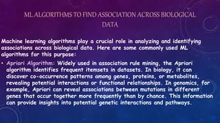 ML ALGORITHMS TO FIND ASSOCIATION ACROSS BIOLOGICAL
DATA
Machine learning algorithms play a crucial role in analyzing and identifying
associations across biological data. Here are some commonly used ML
algorithms for this purpose:
• Apriori Algorithm: Widely used in association rule mining, the Apriori
algorithm identifies frequent itemsets in datasets. In biology, it can
discover co-occurrence patterns among genes, proteins, or metabolites,
revealing potential interactions or functional relationships. In genomics, for
example, Apriori can reveal associations between mutations in different
genes that occur together more frequently than by chance. This information
can provide insights into potential genetic interactions and pathways.
 