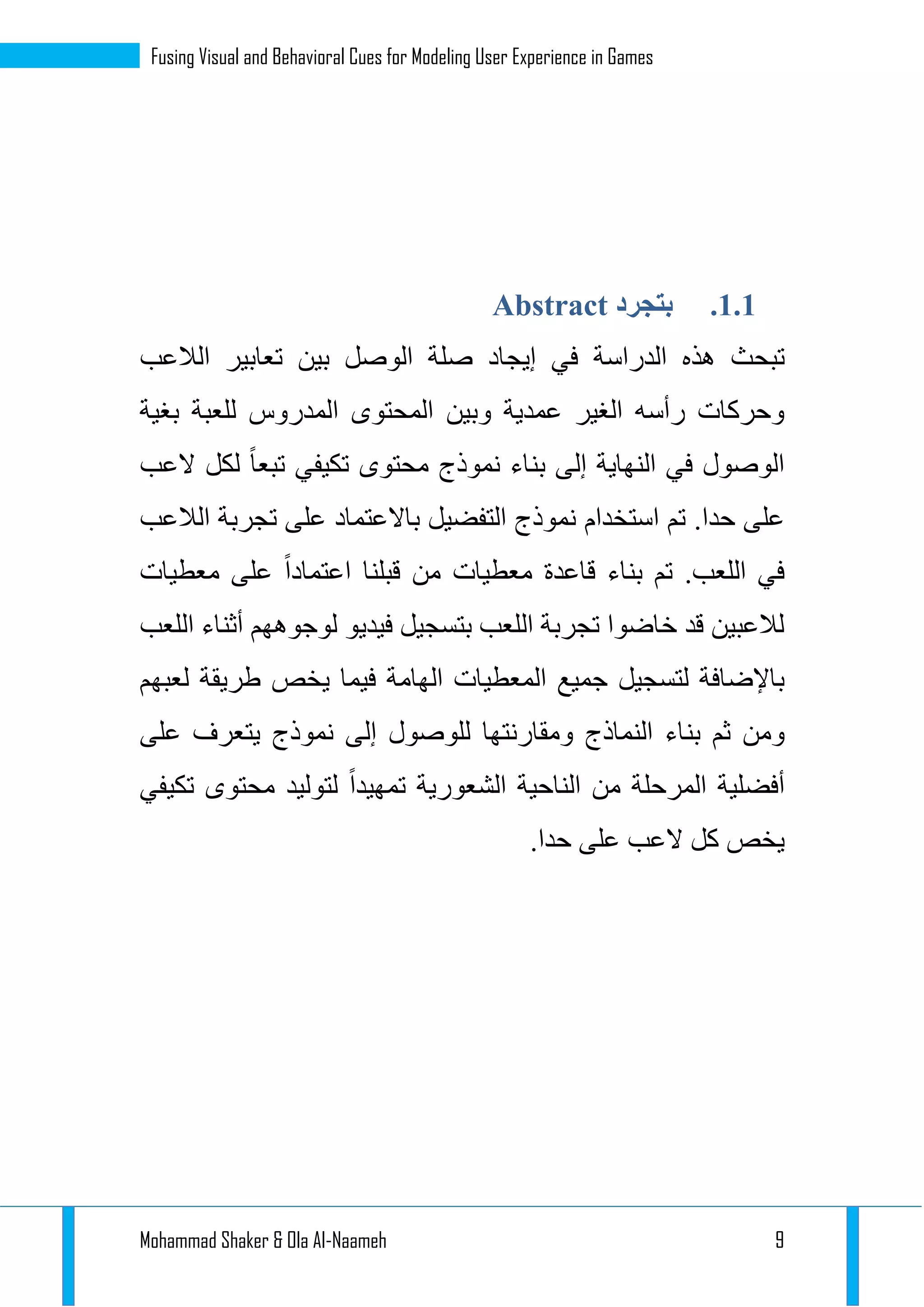 Mohammad Shaker & Ola Al-Naameh 9
Fusing Visual and Behavioral Cues for Modeling User Experience in Games
1.1.‫بتجرد‬Abstract
‫تبحث‬‫الدراسة‬ ‫هذه‬‫الالعب‬ ‫تعابير‬ ‫بين‬ ‫الوصل‬ ‫صلة‬ ‫إيجاد‬ ‫في‬
‫بغية‬ ‫للعبة‬ ‫المدروس‬ ‫المحتوى‬ ‫وبين‬ ‫عمدية‬ ‫الغير‬ ‫رأسه‬ ‫وحركات‬
‫النهاية‬ ‫في‬ ‫الوصول‬‫تبعا‬ ‫تكيفي‬ ‫محتوى‬ ‫نموذج‬ ‫بناء‬ ‫إلى‬‫العب‬ ‫لكل‬
.‫حدا‬ ‫على‬‫تم‬‫استخدام‬‫الالعب‬ ‫تجربة‬ ‫على‬ ‫باالعتماد‬ ‫التفضيل‬ ‫نموذج‬
.‫اللعب‬ ‫في‬‫تم‬‫بنا‬‫ء‬‫معطيات‬ ‫قاعدة‬‫معطيات‬ ‫على‬ ‫اعتمادا‬ ‫قبلنا‬ ‫من‬
‫اللعب‬ ‫أثناء‬ ‫لوجوههم‬ ‫فيديو‬ ‫بتسجيل‬ ‫اللعب‬ ‫تجربة‬ ‫خاضوا‬ ‫قد‬ ‫لالعبين‬
‫المعطي‬ ‫جميع‬ ‫لتسجيل‬ ‫باإلضافة‬‫لعبهم‬ ‫طريقة‬ ‫يخص‬ ‫فيما‬ ‫الهامة‬ ‫ات‬
‫بن‬ ‫ثم‬ ‫ومن‬‫على‬ ‫يتعرف‬ ‫نموذج‬ ‫إلى‬ ‫للوصول‬ ‫ومقارنتها‬ ‫النماذج‬ ‫اء‬
‫أفض‬‫الشعورية‬ ‫الناحية‬ ‫من‬ ‫المرحلة‬ ‫لية‬‫تكيفي‬ ‫محتوى‬ ‫لتوليد‬ ‫تمهيدا‬
.‫حدا‬ ‫على‬ ‫العب‬ ‫كل‬ ‫يخص‬
 