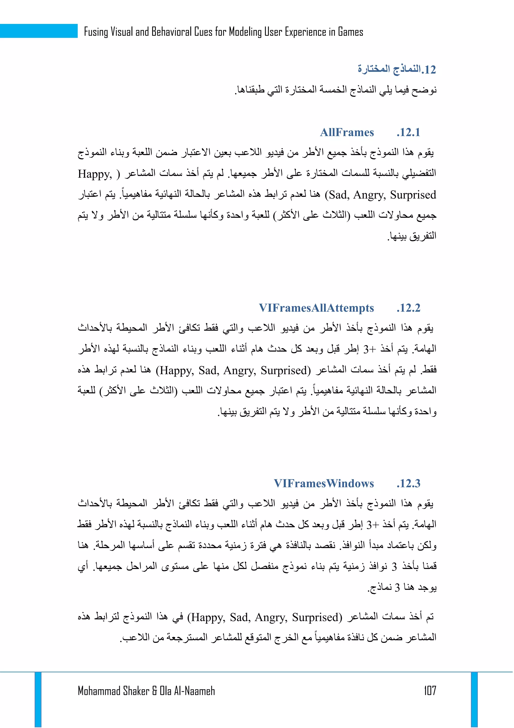 Mohammad Shaker & Ola Al-Naameh 107
Fusing Visual and Behavioral Cues for Modeling User Experience in Games
11.‫المختارة‬ ‫النماذج‬
‫النماذج‬ ‫يلي‬ ‫فيما‬ ‫نوضح‬‫الخمسة‬.‫طبقناها‬ ‫التي‬ ‫المختارة‬
11.1.AllFrames
‫يقوم‬‫النموذج‬ ‫وبناء‬ ‫اللعبة‬ ‫ضمن‬ ‫االعتبار‬ ‫بعين‬ ‫الالعب‬ ‫فيديو‬ ‫من‬ ‫األطر‬ ‫جميع‬ ‫بأخذ‬ ‫النموذج‬ ‫هذا‬
( ‫المشاعر‬ ‫سمات‬ ‫أخذ‬ ‫يتم‬ ‫لم‬ .‫جميعها‬ ‫األطر‬ ‫على‬ ‫المختارة‬ ‫للسمات‬ ‫بالنسبة‬ ‫التفضيلي‬Happy,
Sad, Angry, Surprised)‫اعتبار‬ ‫يتم‬ .‫مفاهيميا‬ ‫النهائية‬ ‫بالحالة‬ ‫المشاعر‬ ‫هذه‬ ‫ترابط‬ ‫لعدم‬ ‫هنا‬
‫ج‬‫يتم‬ ‫وال‬ ‫األطر‬ ‫من‬ ‫متتالية‬ ‫سلسلة‬ ‫وكأنها‬ ‫واحدة‬ ‫للعبة‬ )‫األكثر‬ ‫على‬ ‫(الثالث‬ ‫اللعب‬ ‫محاوالت‬ ‫ميع‬
.‫بينها‬ ‫التفريق‬
11.1.VIFramesAllAttempts
‫باألحداث‬ ‫المحيطة‬ ‫األطر‬ ‫تكافئ‬ ‫فقط‬ ‫والتي‬ ‫الالعب‬ ‫فيديو‬ ‫من‬ ‫األطر‬ ‫بأخذ‬ ‫النموذج‬ ‫هذا‬ ‫يقوم‬
+ ‫أخذ‬ ‫يتم‬ .‫الهامة‬1‫أثناء‬ ‫هام‬ ‫حدث‬ ‫كل‬ ‫وبعد‬ ‫قبل‬ ‫إطر‬‫األطر‬ ‫لهذه‬ ‫بالنسبة‬ ‫النماذج‬ ‫وبناء‬ ‫اللعب‬
.‫فقط‬( ‫المشاعر‬ ‫سمات‬ ‫أخذ‬ ‫يتم‬ ‫لم‬Happy, Sad, Angry, Surprised)‫هذه‬ ‫ترابط‬ ‫لعدم‬ ‫هنا‬
‫للعبة‬ )‫األكثر‬ ‫على‬ ‫(الثالث‬ ‫اللعب‬ ‫محاوالت‬ ‫جميع‬ ‫اعتبار‬ ‫يتم‬ .‫مفاهيميا‬ ‫النهائية‬ ‫بالحالة‬ ‫المشاعر‬
‫ا‬ ‫يتم‬ ‫وال‬ ‫األطر‬ ‫من‬ ‫متتالية‬ ‫سلسلة‬ ‫وكأنها‬ ‫واحدة‬.‫بينها‬ ‫لتفريق‬
11.1.VIFramesWindows
‫باألحداث‬ ‫المحيطة‬ ‫األطر‬ ‫تكافئ‬ ‫فقط‬ ‫والتي‬ ‫الالعب‬ ‫فيديو‬ ‫من‬ ‫األطر‬ ‫بأخذ‬ ‫النموذج‬ ‫هذا‬ ‫يقوم‬
+ ‫أخذ‬ ‫يتم‬ .‫الهامة‬1‫فقط‬ ‫األطر‬ ‫لهذه‬ ‫بالنسبة‬ ‫النماذج‬ ‫وبناء‬ ‫اللعب‬ ‫أثناء‬ ‫هام‬ ‫حدث‬ ‫كل‬ ‫وبعد‬ ‫قبل‬ ‫إطر‬
‫فترة‬ ‫هي‬ ‫بالنافذة‬ ‫نقصد‬ .‫النوافذ‬ ‫مبدأ‬ ‫باعتماد‬ ‫ولكن‬‫هنا‬ .‫المرحلة‬ ‫أساسها‬ ‫على‬ ‫تقسم‬ ‫محددة‬ ‫زمنية‬
‫بأخذ‬ ‫قمنا‬1‫أي‬ .‫جميعها‬ ‫المراحل‬ ‫مستوى‬ ‫على‬ ‫منها‬ ‫لكل‬ ‫منفصل‬ ‫نموذج‬ ‫بناء‬ ‫يتم‬ ‫زمنية‬ ‫نوافذ‬
‫هنا‬ ‫يوجد‬1.‫نماذج‬
( ‫المشاعر‬ ‫سمات‬ ‫أخذ‬ ‫تم‬Happy, Sad, Angry, Surprised)‫هذه‬ ‫لترابط‬ ‫النموذج‬ ‫هذا‬ ‫في‬
‫ال‬ ‫مع‬ ‫مفاهيميا‬ ‫نافذة‬ ‫كل‬ ‫ضمن‬ ‫المشاعر‬.‫الالعب‬ ‫من‬ ‫المسترجعة‬ ‫للمشاعر‬ ‫المتوقع‬ ‫خرج‬
 