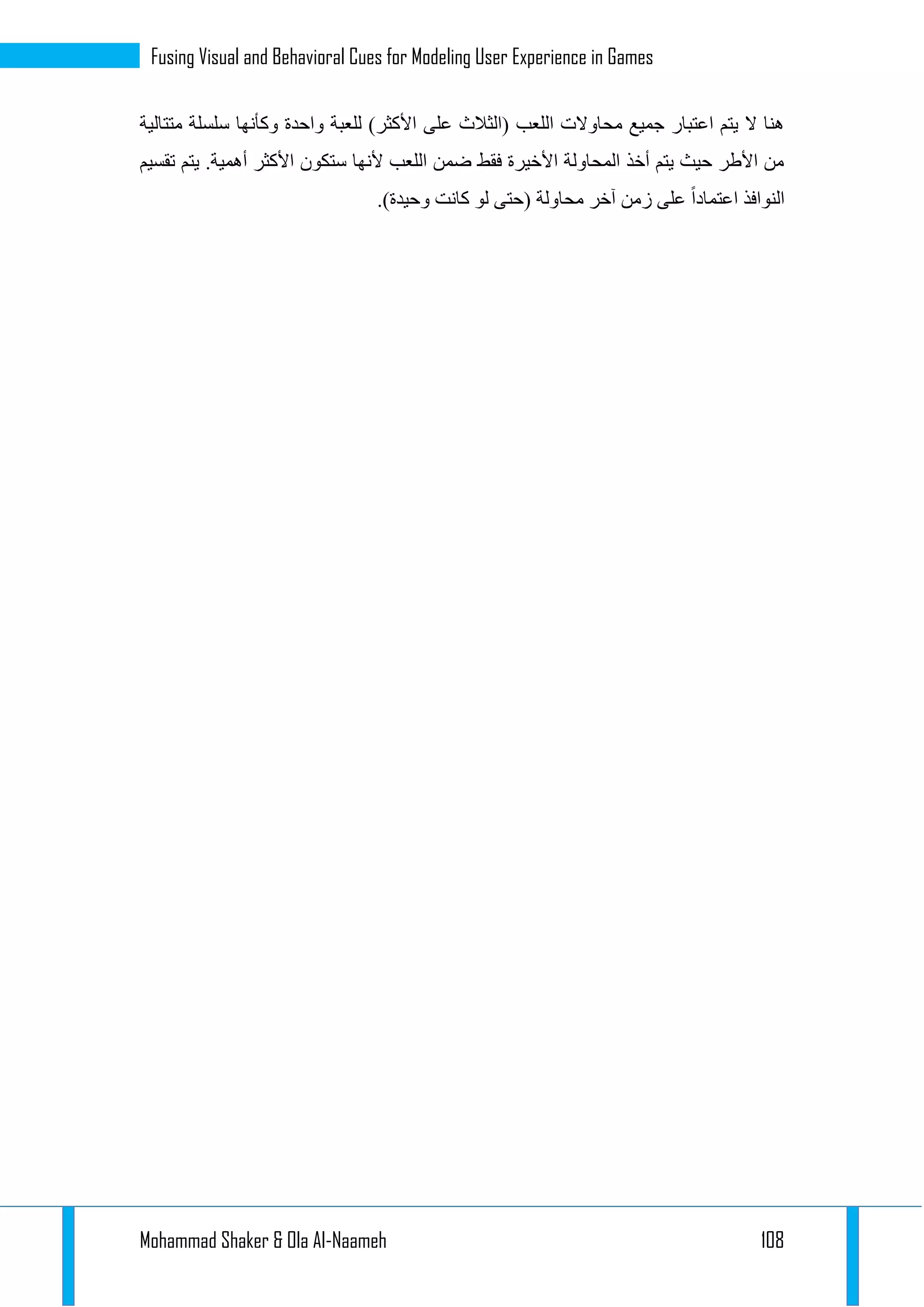 Mohammad Shaker & Ola Al-Naameh 108
Fusing Visual and Behavioral Cues for Modeling User Experience in Games
‫متتالية‬ ‫سلسلة‬ ‫وكأنها‬ ‫واحدة‬ ‫للعبة‬ )‫األكثر‬ ‫على‬ ‫(الثالث‬ ‫اللعب‬ ‫محاوالت‬ ‫جميع‬ ‫اعتبار‬ ‫يتم‬ ‫ال‬ ‫هنا‬
‫تقسيم‬ ‫يتم‬ .‫أهمية‬ ‫األكثر‬ ‫ستكون‬ ‫ألنها‬ ‫اللعب‬ ‫ضمن‬ ‫فقط‬ ‫األخيرة‬ ‫المحاولة‬ ‫أخذ‬ ‫يتم‬ ‫حيث‬ ‫األطر‬ ‫من‬
( ‫محاولة‬ ‫آخر‬ ‫زمن‬ ‫على‬ ‫اعتمادا‬ ‫النوافذ‬.)‫وحيدة‬ ‫كانت‬ ‫لو‬ ‫حتى‬
 