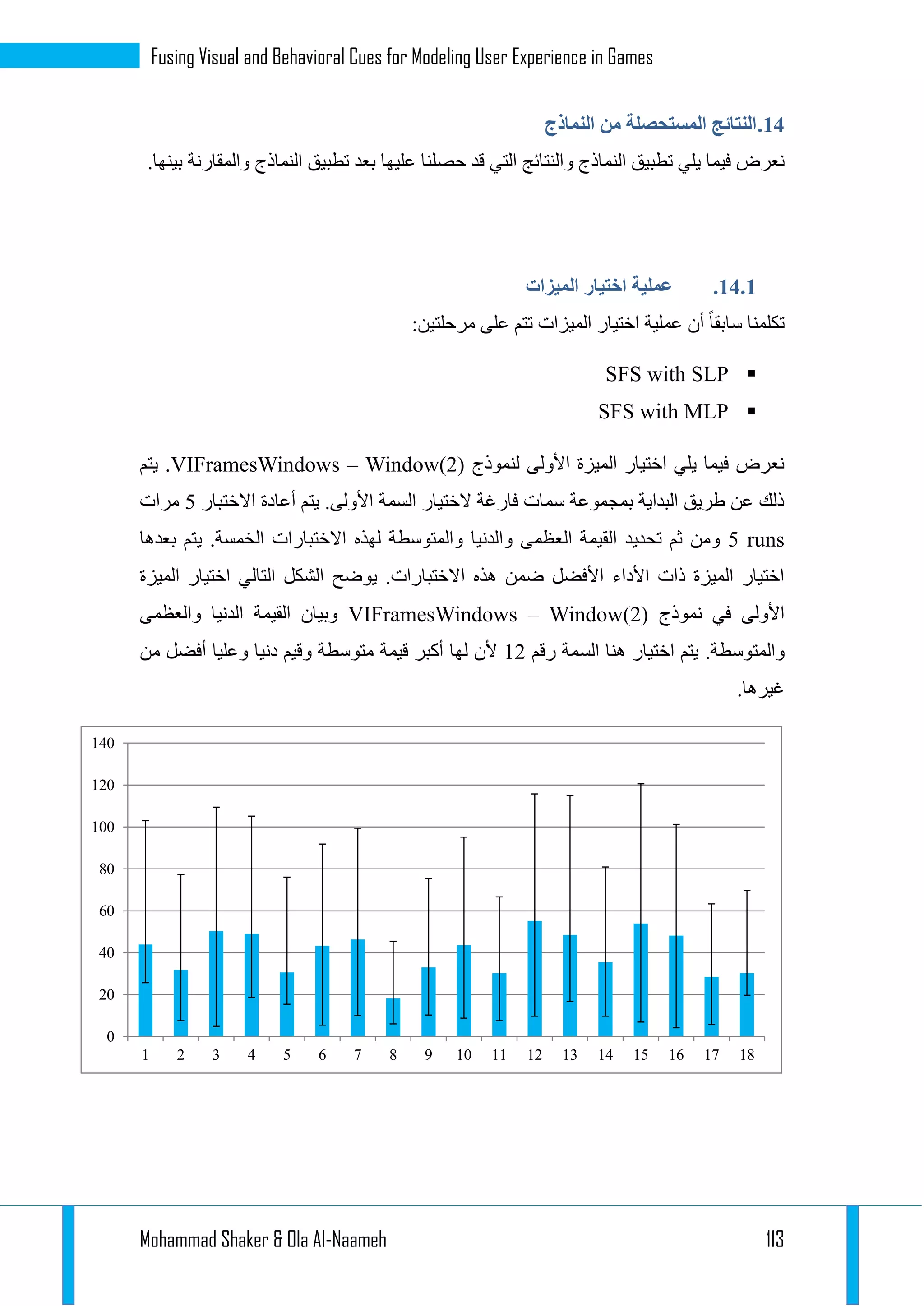 Mohammad Shaker & Ola Al-Naameh 113
Fusing Visual and Behavioral Cues for Modeling User Experience in Games
14.‫النماذج‬ ‫من‬ ‫المستحصلة‬ ‫النتائج‬
‫يلي‬ ‫فيما‬ ‫نعرض‬‫و‬ ‫النماذج‬ ‫تطبيق‬.‫بينها‬ ‫والمقارنة‬ ‫النماذج‬ ‫تطبيق‬ ‫بعد‬ ‫عليها‬ ‫حصلنا‬ ‫قد‬ ‫التي‬ ‫النتائج‬
14.1.‫الميزات‬ ‫اختيار‬ ‫عملية‬
‫اختيار‬ ‫عملية‬ ‫أن‬ ‫سابقا‬ ‫تكلمنا‬‫مرحلتين‬ ‫على‬ ‫تتم‬ ‫الميزات‬:
SFS with SLP
SFS with MLP
‫لنموذج‬ ‫األولى‬ ‫الميزة‬ ‫اختيار‬ ‫يلي‬ ‫فيما‬ ‫نعرض‬VIFramesWindows – Window(2)‫يتم‬ .
‫االختبار‬ ‫أعادة‬ ‫يتم‬ .‫األولى‬ ‫السمة‬ ‫الختيار‬ ‫فارغة‬ ‫سمات‬ ‫بمجموعة‬ ‫البداية‬ ‫طريق‬ ‫عن‬ ‫ذلك‬2‫مرات‬
5 runs‫والدنيا‬ ‫العظمى‬ ‫القيمة‬ ‫تحديد‬ ‫ثم‬ ‫ومن‬‫بعدها‬ ‫يتم‬ .‫الخمسة‬ ‫االختبارات‬ ‫لهذه‬ ‫والمتوسطة‬
‫الميزة‬ ‫اختيار‬ ‫التالي‬ ‫الشكل‬ ‫يوضح‬ .‫االختبارات‬ ‫هذه‬ ‫ضمن‬ ‫األفضل‬ ‫األداء‬ ‫ذات‬ ‫الميزة‬ ‫اختيار‬
‫نموذج‬ ‫في‬ ‫األولى‬VIFramesWindows – Window(2)‫والعظمى‬ ‫الدنيا‬ ‫القيمة‬ ‫وبيان‬
.‫والمتوسطة‬‫رقم‬ ‫السمة‬ ‫هنا‬ ‫اختيار‬ ‫يتم‬11‫قيمة‬ ‫أكبر‬ ‫لها‬ ‫ألن‬‫من‬ ‫أفضل‬ ‫وعليا‬ ‫دنيا‬ ‫وقيم‬ ‫متوسطة‬
.‫غيرها‬
0
20
40
60
80
100
120
140
1 2 3 4 5 6 7 8 9 10 11 12 13 14 15 16 17 18
 