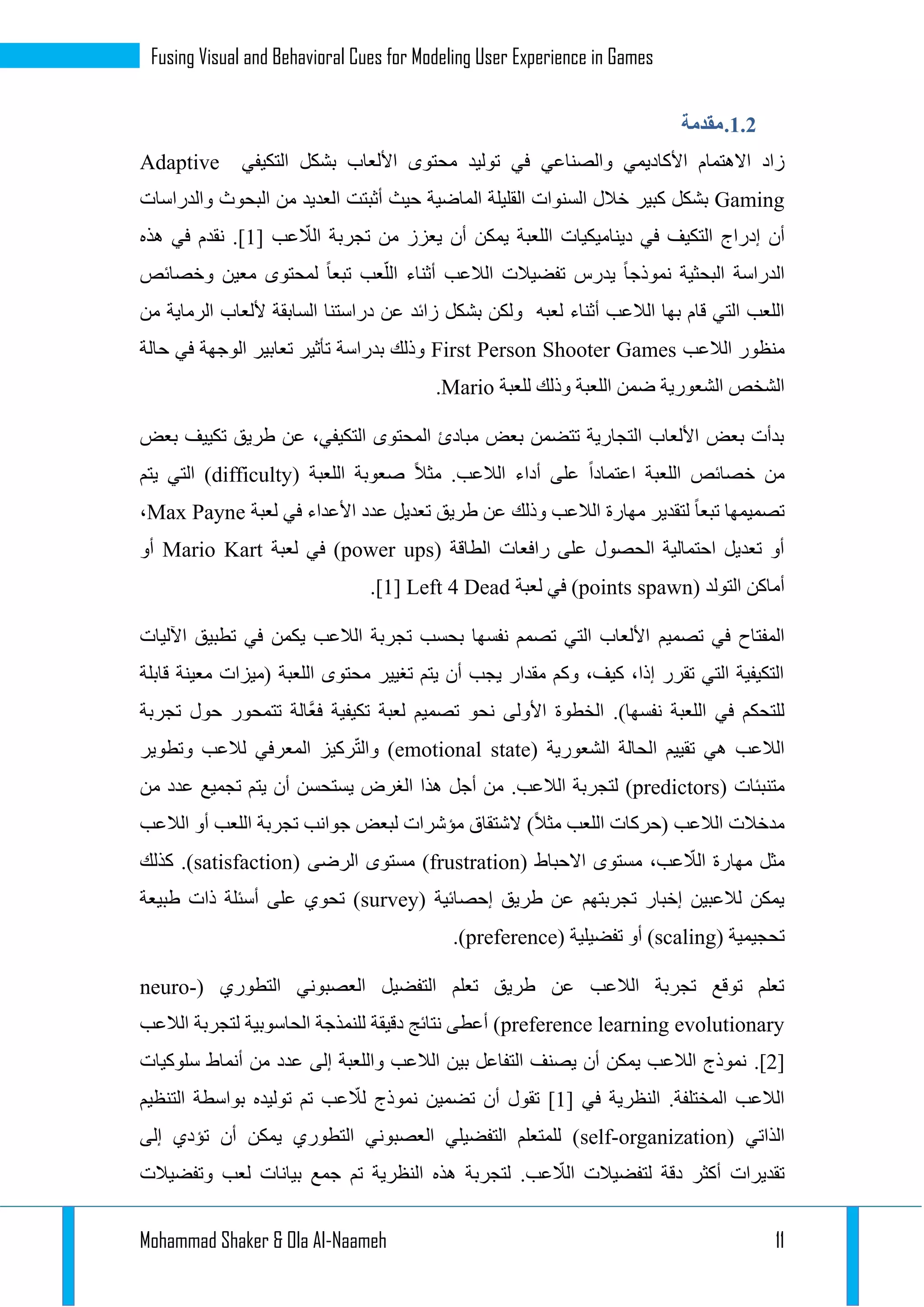 Mohammad Shaker & Ola Al-Naameh 11
Fusing Visual and Behavioral Cues for Modeling User Experience in Games
1.1.‫مقدمة‬
‫األكاديمي‬ ‫االهتمام‬ ‫زاد‬‫في‬ ‫والصناعي‬‫بشكل‬ ‫األلعاب‬ ‫محتوى‬ ‫توليد‬‫التكيفي‬Adaptive
Gaming‫كبير‬ ‫بشكل‬‫والدراسات‬ ‫البحوث‬ ‫من‬ ‫العديد‬ ‫أثبتت‬ ‫حيث‬ ‫الماضية‬ ‫القليلة‬ ‫السنوات‬ ‫خالل‬
‫أن‬[ ‫عب‬ ّ‫الال‬ ‫تجربة‬ ‫من‬ ‫يعزز‬ ‫أن‬ ‫يمكن‬ ‫اللعبة‬ ‫ديناميكيات‬ ‫في‬ ‫التكيف‬ ‫إدراج‬1‫هذه‬ ‫في‬ ‫نقدم‬ .]
‫وخصائص‬ ‫معين‬ ‫لمحتوى‬ ‫تبعا‬ ‫عب‬ّ‫الل‬ ‫أثناء‬ ‫الالعب‬ ‫تفضيالت‬ ‫يدرس‬ ‫نموذجا‬ ‫البحثية‬ ‫الدراسة‬
‫لعبه‬ ‫أثناء‬ ‫الالعب‬ ‫بها‬ ‫قام‬ ‫التي‬ ‫اللعب‬‫من‬ ‫الرماية‬ ‫أللعاب‬ ‫السابقة‬ ‫دراستنا‬ ‫عن‬ ‫زائد‬ ‫بشكل‬ ‫ولكن‬
‫من‬‫الالعب‬ ‫ظور‬First Person Shooter Games‫حالة‬ ‫في‬ ‫الوجهة‬ ‫تعابير‬ ‫تأثير‬ ‫بدراسة‬ ‫وذلك‬
‫للعبة‬ ‫وذلك‬ ‫اللعبة‬ ‫ضمن‬ ‫الشعورية‬ ‫الشخص‬Mario.
‫بعض‬ ‫تكييف‬ ‫طريق‬ ‫عن‬ ،‫التكيفي‬ ‫المحتوى‬ ‫مبادئ‬ ‫بعض‬ ‫تتضمن‬ ‫التجارية‬ ‫األلعاب‬ ‫بعض‬ ‫بدأت‬
‫الل‬ ‫صعوبة‬ ‫مثال‬ .‫الالعب‬ ‫أداء‬ ‫على‬ ‫اعتمادا‬ ‫اللعبة‬ ‫خصائص‬ ‫من‬( ‫عبة‬difficulty‫يتم‬ ‫التي‬ )
‫لعبة‬ ‫في‬ ‫األعداء‬ ‫عدد‬ ‫تعديل‬ ‫طريق‬ ‫عن‬ ‫وذلك‬ ‫الالعب‬ ‫مهارة‬ ‫لتقدير‬ ‫تبعا‬ ‫تصميمها‬Max Payne،
( ‫الطاقة‬ ‫رافعات‬ ‫على‬ ‫الحصول‬ ‫احتمالية‬ ‫تعديل‬ ‫أو‬power ups‫لعبة‬ ‫في‬ )Mario Kart‫أو‬
( ‫التولد‬ ‫أماكن‬spawnpoints‫لعبة‬ ‫في‬ )Left 4 Dead[1].
‫تصميم‬ ‫في‬ ‫المفتاح‬‫اآلليات‬ ‫تطبيق‬ ‫في‬ ‫يكمن‬ ‫الالعب‬ ‫تجربة‬ ‫بحسب‬ ‫نفسها‬ ‫تصمم‬ ‫التي‬ ‫األلعاب‬
‫قابلة‬ ‫معينة‬ ‫(ميزات‬ ‫اللعبة‬ ‫محتوى‬ ‫تغيير‬ ‫يتم‬ ‫أن‬ ‫يجب‬ ‫مقدار‬ ‫وكم‬ ،‫كيف‬ ،‫إذا‬ ‫تقرر‬ ‫التي‬ ‫التكيفية‬
.)‫نفسها‬ ‫اللعبة‬ ‫في‬ ‫للتحكم‬‫تجربة‬ ‫حول‬ ‫تتمحور‬ ‫َّالة‬‫ع‬‫ف‬ ‫تكيفية‬ ‫لعبة‬ ‫تصميم‬ ‫نحو‬ ‫األولى‬ ‫الخطوة‬
‫ا‬ ‫تقييم‬ ‫هي‬ ‫الالعب‬( ‫الشعورية‬ ‫لحالة‬emotional state‫وتطوير‬ ‫لالعب‬ ‫المعرفي‬ ‫ركيز‬ّ‫ت‬‫وال‬ )
( ‫متنبئات‬predictors.‫الالعب‬ ‫لتجربة‬ )‫من‬ ‫عدد‬ ‫تجميع‬ ‫يتم‬ ‫أن‬ ‫يستحسن‬ ‫الغرض‬ ‫هذا‬ ‫أجل‬ ‫من‬
‫الالعب‬ ‫أو‬ ‫اللعب‬ ‫تجربة‬ ‫جوانب‬ ‫لبعض‬ ‫مؤشرات‬ ‫الشتقاق‬ )‫مثال‬ ‫اللعب‬ ‫(حركات‬ ‫الالعب‬ ‫مدخالت‬
‫االحب‬ ‫مستوى‬ ،‫عب‬ ّ‫الال‬ ‫مهارة‬ ‫مثل‬( ‫اط‬frustration( ‫الرضى‬ ‫مستوى‬ )satisfaction‫كذلك‬ .)
( ‫إحصائية‬ ‫طريق‬ ‫عن‬ ‫تجربتهم‬ ‫إخبار‬ ‫لالعبين‬ ‫يمكن‬survey‫طبيعة‬ ‫ذات‬ ‫أسئلة‬ ‫على‬ ‫تحوي‬ )
( ‫تحجيمية‬scaling( ‫تفضيلية‬ ‫أو‬ )preference.)
( ‫التطوري‬ ‫العصبوني‬ ‫التفضيل‬ ‫تعلم‬ ‫طريق‬ ‫عن‬ ‫الالعب‬ ‫تجربة‬ ‫توقع‬ ‫تعلم‬neuro-
evolutionarypreference learning‫الالعب‬ ‫لتجربة‬ ‫الحاسوبية‬ ‫للنمذجة‬ ‫دقيقة‬ ‫نتائج‬ ‫أعطى‬ )
[1.]‫سلوكيات‬ ‫أنماط‬ ‫من‬ ‫عدد‬ ‫إلى‬ ‫واللعبة‬ ‫الالعب‬ ‫بين‬ ‫التفاعل‬ ‫يصنف‬ ‫أن‬ ‫يمكن‬ ‫الالعب‬ ‫نموذج‬
[ ‫في‬ ‫النظرية‬ .‫المختلفة‬ ‫الالعب‬1ّ‫لال‬ ‫نموذج‬ ‫تضمين‬ ‫أن‬ ‫تقول‬ ]‫التنظيم‬ ‫بواسطة‬ ‫توليده‬ ‫تم‬ ‫عب‬
( ‫الذاتي‬self-organization‫إلى‬ ‫تؤدي‬ ‫أن‬ ‫يمكن‬ ‫التطوري‬ ‫العصبوني‬ ‫التفضيلي‬ ‫للمتعلم‬ )
‫وتفضيالت‬ ‫لعب‬ ‫بيانات‬ ‫جمع‬ ‫تم‬ ‫النظرية‬ ‫هذه‬ ‫لتجربة‬ .‫عب‬ ّ‫الال‬ ‫لتفضيالت‬ ‫دقة‬ ‫أكثر‬ ‫تقديرات‬
 
