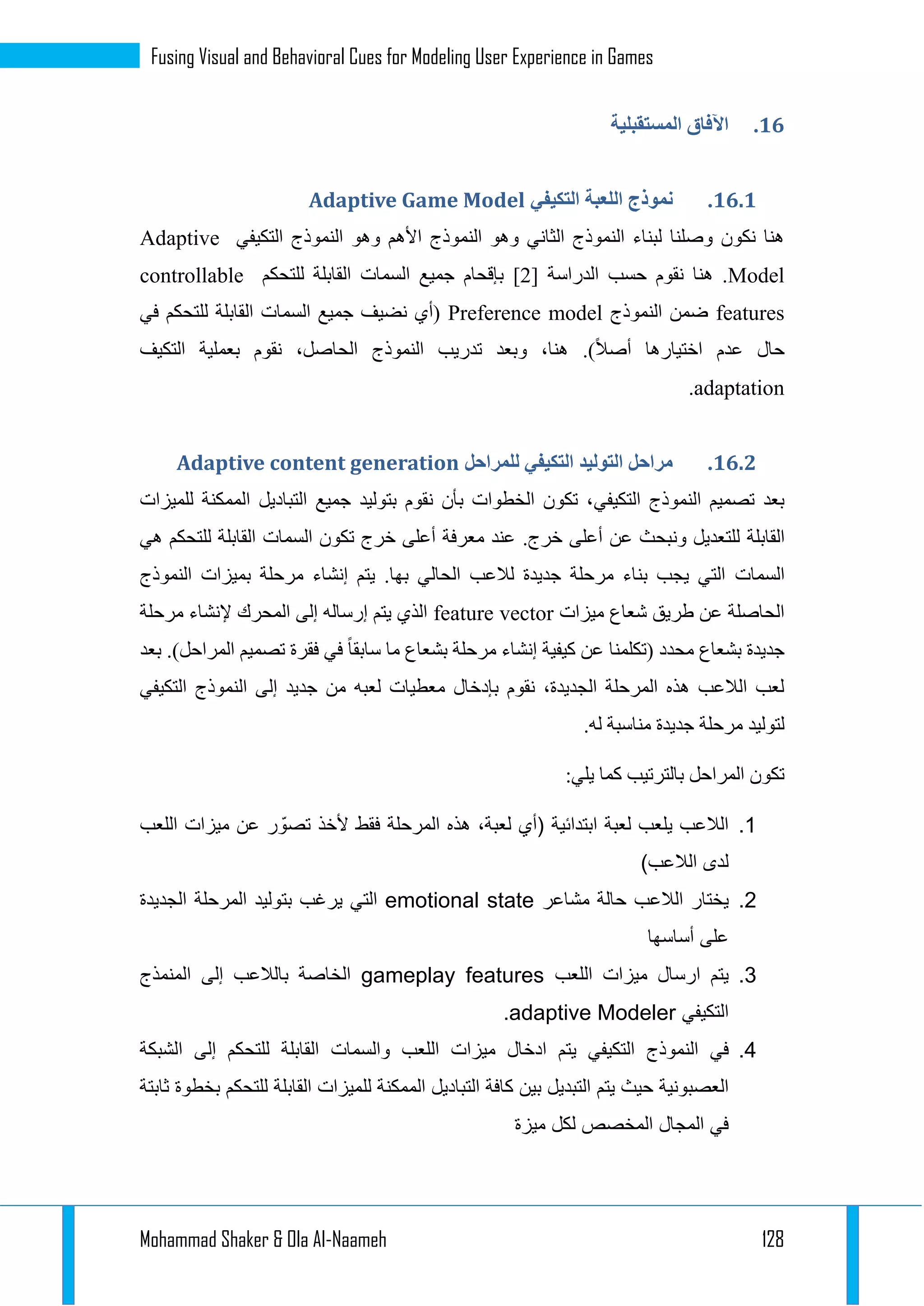 Mohammad Shaker & Ola Al-Naameh 128
Fusing Visual and Behavioral Cues for Modeling User Experience in Games
44.‫المستقبلية‬ ‫اآلفاق‬
44.4.‫ال‬ ‫نموذج‬‫التكيفي‬ ‫لعبة‬Adaptive Game Model
‫التكيفي‬ ‫النموذج‬ ‫وهو‬ ‫األهم‬ ‫النموذج‬ ‫وهو‬ ‫الثاني‬ ‫النموذج‬ ‫لبناء‬ ‫وصلنا‬ ‫نكون‬ ‫هنا‬Adaptive
Model‫الدراسة‬ ‫حسب‬ ‫نقوم‬ ‫هنا‬ .[1]‫جميع‬ ‫بإقحام‬‫السمات‬‫للتحكم‬ ‫القابلة‬controllable
features‫النموذج‬ ‫ضمن‬Preference model‫جميع‬ ‫نضيف‬ ‫(أي‬‫السمات‬‫ال‬‫لل‬ ‫قابلة‬‫في‬ ‫تحكم‬
.)‫أصال‬ ‫اختيارها‬ ‫عدم‬ ‫حال‬‫التكيف‬ ‫بعملية‬ ‫نقوم‬ ،‫الحاصل‬ ‫النموذج‬ ‫تدريب‬ ‫وبعد‬ ،‫هنا‬
adaptation.
44.4.‫للمراحل‬ ‫التكيفي‬ ‫التوليد‬ ‫مراحل‬Adaptive content generation
‫التكيفي‬ ‫النموذج‬ ‫تصميم‬ ‫بعد‬‫للميزات‬ ‫الممكنة‬ ‫التباديل‬ ‫جميع‬ ‫بتوليد‬ ‫نقوم‬ ‫بأن‬ ‫الخطوات‬ ‫تكون‬ ،
‫القابلة‬.‫خرج‬ ‫أعلى‬ ‫عن‬ ‫ونبحث‬ ‫للتعديل‬‫تكون‬ ‫خرج‬ ‫أعلى‬ ‫معرفة‬ ‫عند‬‫السمات‬‫هي‬ ‫للتحكم‬ ‫القابلة‬
‫السمات‬‫النموذج‬ ‫بميزات‬ ‫مرحلة‬ ‫إنشاء‬ ‫يتم‬ .‫بها‬ ‫الحالي‬ ‫لالعب‬ ‫جديدة‬ ‫مرحلة‬ ‫بناء‬ ‫يجب‬ ‫التي‬
‫ميزات‬ ‫شعاع‬ ‫طريق‬ ‫عن‬ ‫الحاصلة‬feature vector‫مرحلة‬ ‫إلنشاء‬ ‫المحرك‬ ‫إلى‬ ‫إرساله‬ ‫يتم‬ ‫الذي‬
‫محد‬ ‫بشعاع‬ ‫جديدة‬.)‫المراحل‬ ‫تصميم‬ ‫فقرة‬ ‫في‬ ‫سابقا‬ ‫ما‬ ‫بشعاع‬ ‫مرحلة‬ ‫إنشاء‬ ‫كيفية‬ ‫عن‬ ‫(تكلمنا‬ ‫د‬‫بعد‬
‫التكيفي‬ ‫النموذج‬ ‫إلى‬ ‫جديد‬ ‫من‬ ‫لعبه‬ ‫معطيات‬ ‫بإدخال‬ ‫نقوم‬ ،‫الجديدة‬ ‫المرحلة‬ ‫هذه‬ ‫الالعب‬ ‫لعب‬
.‫له‬ ‫مناسبة‬ ‫جديدة‬ ‫مرحلة‬ ‫لتوليد‬
:‫يلي‬ ‫كما‬ ‫بالترتيب‬ ‫المراحل‬ ‫تكون‬
1.،‫لعبة‬ ‫(أي‬ ‫ابتدائية‬ ‫لعبة‬ ‫يلعب‬ ‫الالعب‬‫اللعب‬ ‫ميزات‬ ‫عن‬ ‫ر‬ ّ‫تصو‬ ‫ألخذ‬ ‫فقط‬ ‫المرحلة‬ ‫هذه‬
)‫الالعب‬ ‫لدى‬
2.‫الالعب‬ ‫يختار‬‫مشاعر‬ ‫حالة‬emotional state‫بتوليد‬ ‫يرغب‬ ‫التي‬‫الجديدة‬ ‫المرحلة‬
‫أساسها‬ ‫على‬
3.‫ارسال‬ ‫يتم‬‫اللعب‬ ‫ميزات‬gameplay features‫إلى‬ ‫بالالعب‬ ‫الخاصة‬‫المنمذج‬
‫التكيفي‬adaptive Modeler.
4.‫في‬‫النموذج‬‫اد‬ ‫يتم‬ ‫التكيفي‬‫و‬ ‫اللعب‬ ‫ميزات‬ ‫خال‬‫السمات‬‫الشبكة‬ ‫إلى‬ ‫للتحكم‬ ‫القابلة‬
‫يتم‬ ‫حيث‬ ‫العصبونية‬‫لل‬ ‫الممكنة‬ ‫التباديل‬ ‫كافة‬ ‫بين‬ ‫التبديل‬‫ثابتة‬ ‫بخطوة‬ ‫للتحكم‬ ‫القابلة‬ ‫ميزات‬
‫ميزة‬ ‫لكل‬ ‫المخصص‬ ‫المجال‬ ‫في‬
 
