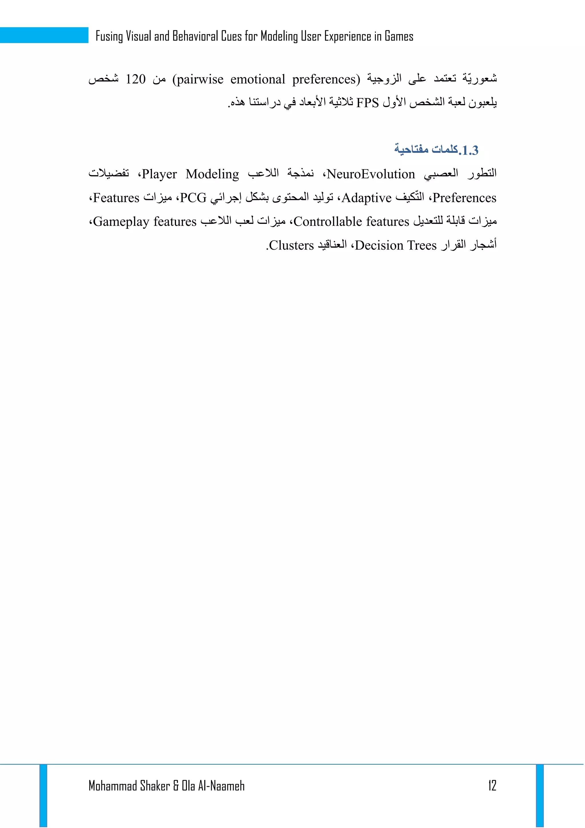 Mohammad Shaker & Ola Al-Naameh 12
Fusing Visual and Behavioral Cues for Modeling User Experience in Games
( ‫الزوجية‬ ‫على‬ ‫تعتمد‬ ‫ّة‬‫ي‬‫شعور‬pairwise emotional preferences‫من‬ )112‫شخص‬
‫األول‬ ‫الشخص‬ ‫لعبة‬ ‫يلعبون‬FPS‫دراست‬ ‫في‬ ‫األبعاد‬ ‫ثالثية‬.‫هذه‬ ‫نا‬
1.1.‫مفتاحية‬ ‫كلمات‬
‫العصبي‬ ‫التطور‬NeuroEvolution‫الالعب‬ ‫نمذجة‬ ،Player Modeling‫تفضيالت‬ ،
Preferences‫كيف‬ّ‫ت‬‫ال‬ ،Adaptive‫إجرائي‬ ‫بشكل‬ ‫المحتوى‬ ‫توليد‬ ،PCG‫ميزات‬ ،Features،
‫للتعديل‬ ‫قابلة‬ ‫ميزات‬Controllable features‫الالعب‬ ‫لعب‬ ‫ميزات‬ ،Gameplay features،
‫الق‬ ‫أشجار‬‫رار‬Decision Trees‫العناقيد‬ ،Clusters.
 