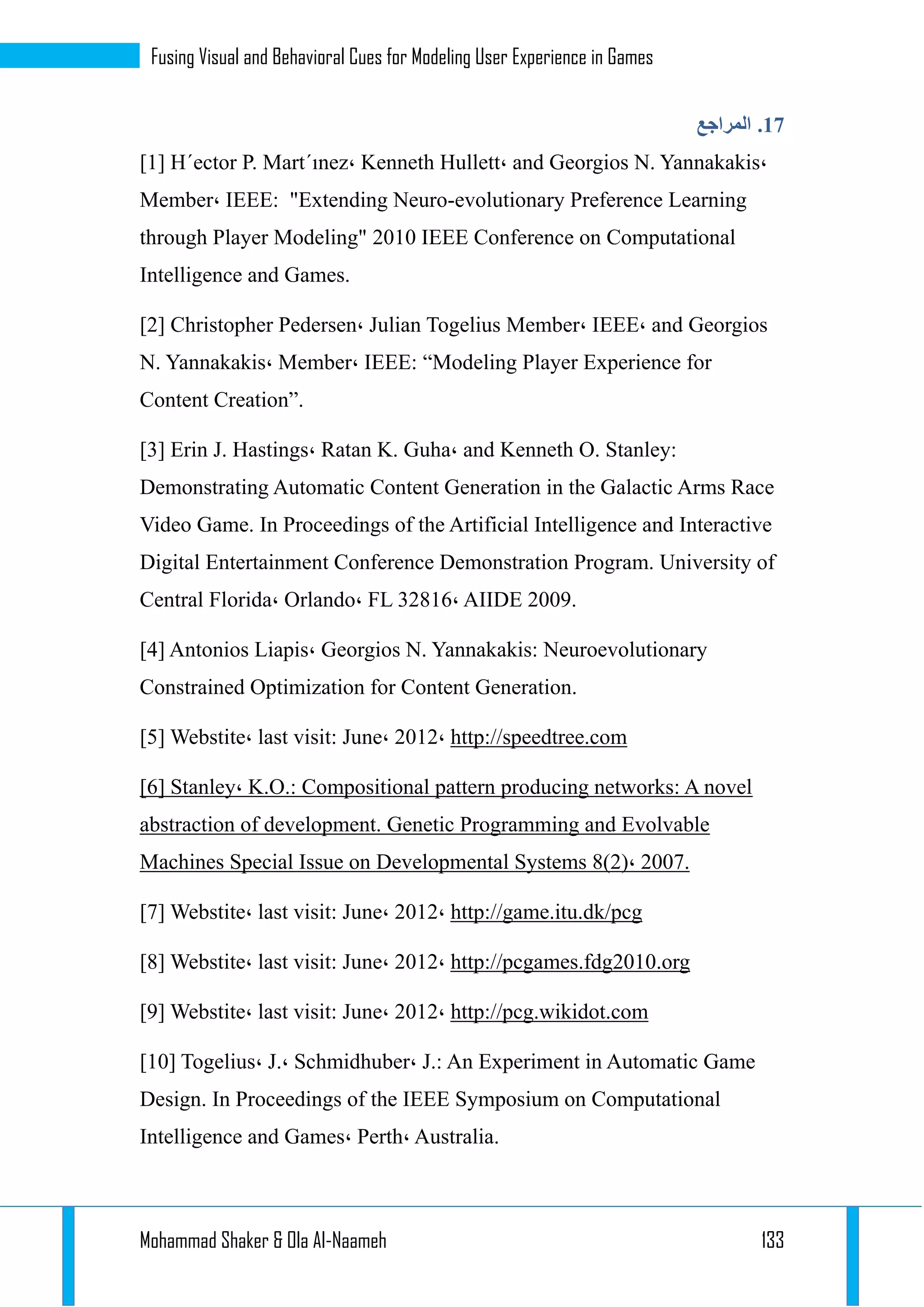 Mohammad Shaker & Ola Al-Naameh 133
Fusing Visual and Behavioral Cues for Modeling User Experience in Games
13.‫المراجع‬
[1] H´ector P. Mart´ınez، Kenneth Hullett، and Georgios N. Yannakakis،
Member، IEEE: "Extending Neuro-evolutionary Preference Learning
through Player Modeling" 2010 IEEE Conference on Computational
Intelligence and Games.
[2] Christopher Pedersen، Julian Togelius Member، IEEE، and Georgios
N. Yannakakis، Member، IEEE: “Modeling Player Experience for
Content Creation”.
[3] Erin J. Hastings، Ratan K. Guha، and Kenneth O. Stanley:
Demonstrating Automatic Content Generation in the Galactic Arms Race
Video Game. In Proceedings of the Artificial Intelligence and Interactive
Digital Entertainment Conference Demonstration Program. University of
Central Florida، Orlando، FL 32816، AIIDE 2009.
[4] Antonios Liapis، Georgios N. Yannakakis: Neuroevolutionary
Constrained Optimization for Content Generation.
[5] Webstite، last visit: June، 2012، http://speedtree.com
[6] Stanley، K.O.: Compositional pattern producing networks: A novel
abstraction of development. Genetic Programming and Evolvable
Machines Special Issue on Developmental Systems 8(2)، 2007.
[7] Webstite، last visit: June، 2012، http://game.itu.dk/pcg
[8] Webstite، last visit: June، 2012، http://pcgames.fdg2010.org
[9] Webstite، last visit: June، 2012، http://pcg.wikidot.com
[10] Togelius، J.، Schmidhuber، J.: An Experiment in Automatic Game
Design. In Proceedings of the IEEE Symposium on Computational
Intelligence and Games، Perth، Australia.
 