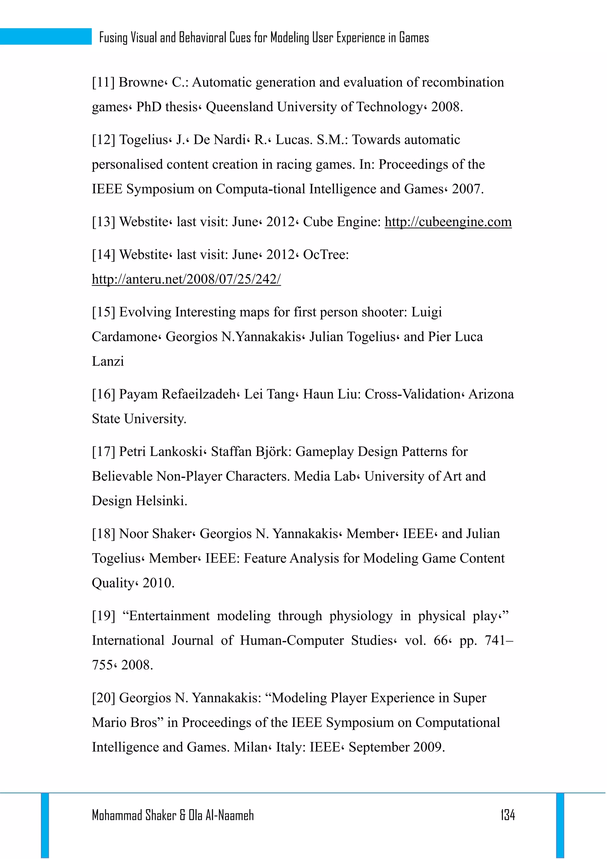 Mohammad Shaker & Ola Al-Naameh 134
Fusing Visual and Behavioral Cues for Modeling User Experience in Games
[11] Browne، C.: Automatic generation and evaluation of recombination
games، PhD thesis، Queensland University of Technology، 2008.
[12] Togelius، J.، De Nardi، R.، Lucas. S.M.: Towards automatic
personalised content creation in racing games. In: Proceedings of the
IEEE Symposium on Computa-tional Intelligence and Games، 2007.
[13] Webstite، last visit: June، 2012، Cube Engine: http://cubeengine.com
[14] Webstite، last visit: June، 2012، OcTree:
http://anteru.net/2008/07/25/242/
[15] Evolving Interesting maps for first person shooter: Luigi
Cardamone، Georgios N.Yannakakis، Julian Togelius، and Pier Luca
Lanzi
[16] Payam Refaeilzadeh، Lei Tang، Haun Liu: Cross-Validation، Arizona
State University.
[17] Petri Lankoski، Staffan Björk: Gameplay Design Patterns for
Believable Non-Player Characters. Media Lab، University of Art and
Design Helsinki.
[18] Noor Shaker، Georgios N. Yannakakis، Member، IEEE، and Julian
Togelius، Member، IEEE: Feature Analysis for Modeling Game Content
Quality، 2010.
[19] “Entertainment modeling through physiology in physical play،”
International Journal of Human-Computer Studies، vol. 66، pp. 741–
755، 2008.
[20] Georgios N. Yannakakis: “Modeling Player Experience in Super
Mario Bros” in Proceedings of the IEEE Symposium on Computational
Intelligence and Games. Milan، Italy: IEEE، September 2009.
 