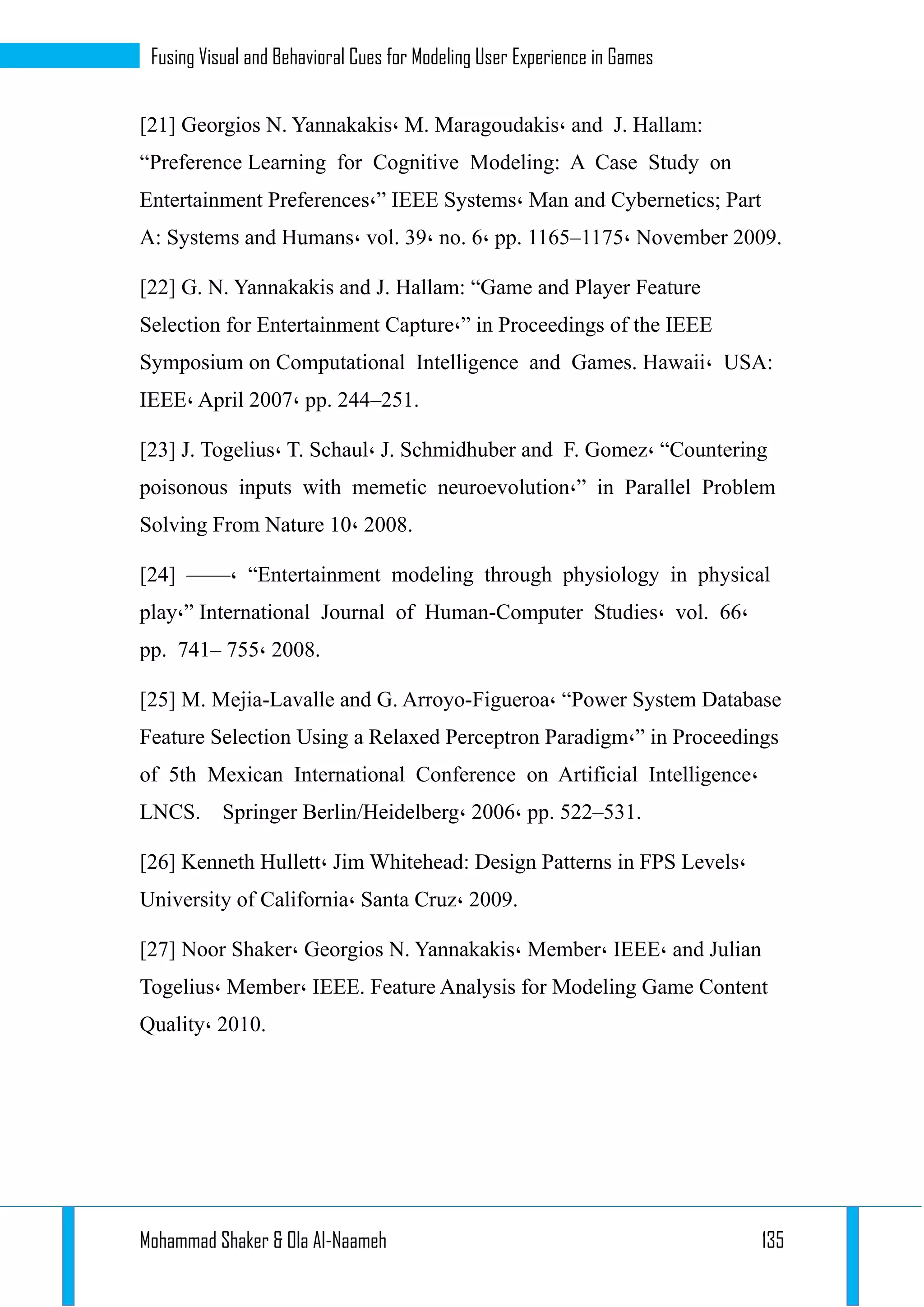 Mohammad Shaker & Ola Al-Naameh 135
Fusing Visual and Behavioral Cues for Modeling User Experience in Games
[21] Georgios N. Yannakakis، M. Maragoudakis، and J. Hallam:
“Preference Learning for Cognitive Modeling: A Case Study on
Entertainment Preferences،” IEEE Systems، Man and Cybernetics; Part
A: Systems and Humans، vol. 39، no. 6، pp. 1165–1175، November 2009.
[22] G. N. Yannakakis and J. Hallam: “Game and Player Feature
Selection for Entertainment Capture،” in Proceedings of the IEEE
Symposium on Computational Intelligence and Games. Hawaii، USA:
IEEE، April 2007، pp. 244–251.
[23] J. Togelius، T. Schaul، J. Schmidhuber and F. Gomez، “Countering
poisonous inputs with memetic neuroevolution،” in Parallel Problem
Solving From Nature 10، 2008.
[24] ——، “Entertainment modeling through physiology in physical
play،” International Journal of Human-Computer Studies، vol. 66،
pp. 741– 755، 2008.
[25] M. Mejia-Lavalle and G. Arroyo-Figueroa، “Power System Database
Feature Selection Using a Relaxed Perceptron Paradigm،” in Proceedings
of 5th Mexican International Conference on Artificial Intelligence،
LNCS. Springer Berlin/Heidelberg، 2006، pp. 522–531.
[26] Kenneth Hullett، Jim Whitehead: Design Patterns in FPS Levels،
University of California، Santa Cruz، 2009.
[27] Noor Shaker، Georgios N. Yannakakis، Member، IEEE، and Julian
Togelius، Member، IEEE. Feature Analysis for Modeling Game Content
Quality، 2010.
 