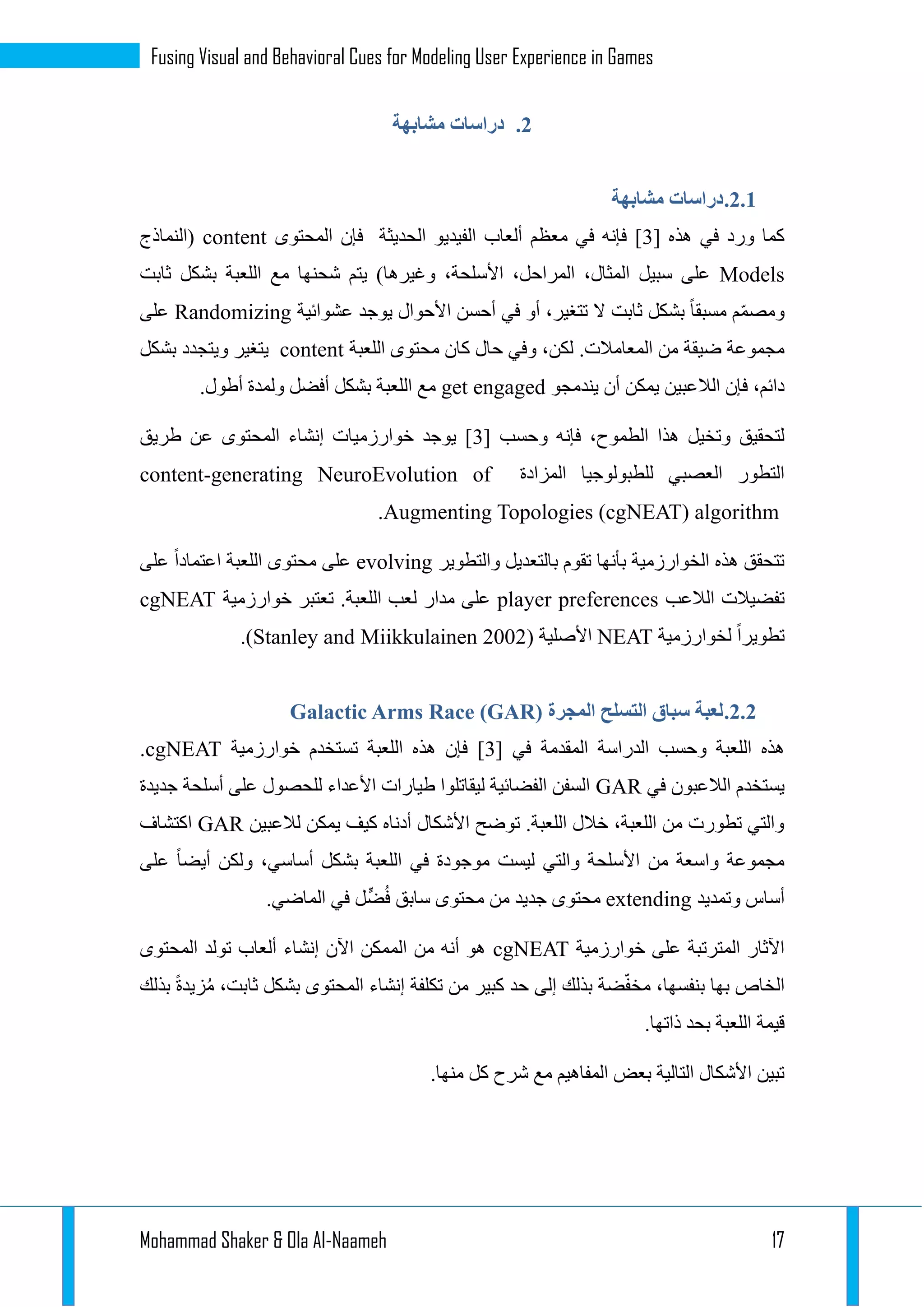 Mohammad Shaker & Ola Al-Naameh 17
Fusing Visual and Behavioral Cues for Modeling User Experience in Games
1.‫مشابهة‬ ‫دراسات‬
1.1.‫مشابهة‬ ‫دراسات‬
[ ‫هذه‬ ‫في‬ ‫ورد‬ ‫كما‬1‫المحتوى‬ ‫فإن‬ ‫الحديثة‬ ‫الفيديو‬ ‫ألعاب‬ ‫معظم‬ ‫في‬ ‫فإنه‬ ]content‫(النماذج‬
Models‫وغيره‬ ،‫األسلحة‬ ،‫المراحل‬ ،‫المثال‬ ‫سبيل‬ ‫على‬‫ثابت‬ ‫بشكل‬ ‫اللعبة‬ ‫مع‬ ‫شحنها‬ ‫يتم‬ )‫ا‬
‫عشوائية‬ ‫يوجد‬ ‫األحوال‬ ‫أحسن‬ ‫في‬ ‫أو‬ ،‫تتغير‬ ‫ال‬ ‫ثابت‬ ‫بشكل‬ ‫مسبقا‬ ‫م‬ّ‫م‬‫ومص‬Randomizing‫على‬
.‫المعامالت‬ ‫من‬ ‫ضيقة‬ ‫مجموعة‬‫اللعبة‬ ‫محتوى‬ ‫كان‬ ‫حال‬ ‫وفي‬ ،‫لكن‬content‫بشكل‬ ‫ويتجدد‬ ‫يتغير‬
‫الالعبين‬ ‫فإن‬ ،‫دائم‬‫يندمجو‬ ‫أن‬ ‫يمكن‬get engaged‫بش‬ ‫اللعبة‬ ‫مع‬.‫أطول‬ ‫ولمدة‬ ‫أفضل‬ ‫كل‬
[ ‫وحسب‬ ‫فإنه‬ ،‫الطموح‬ ‫هذا‬ ‫وتخيل‬ ‫لتحقيق‬1‫طريق‬ ‫عن‬ ‫المحتوى‬ ‫إنشاء‬ ‫خوارزميات‬ ‫يوجد‬ ]
‫المزادة‬ ‫للطبولوجيا‬ ‫العصبي‬ ‫التطور‬content-generating NeuroEvolution of
Augmenting Topologies (cgNEAT) algorithm.
‫والتطو‬ ‫بالتعديل‬ ‫تقوم‬ ‫بأنها‬ ‫الخوارزمية‬ ‫هذه‬ ‫تتحقق‬‫ير‬evolving‫على‬ ‫اعتمادا‬ ‫اللعبة‬ ‫محتوى‬ ‫على‬
‫الالعب‬ ‫تفضيالت‬player preferences‫خوارزمية‬ ‫تعتبر‬ .‫اللعبة‬ ‫لعب‬ ‫مدار‬ ‫على‬cgNEAT
‫لخوارزمية‬ ‫تطويرا‬NEAT( ‫األصلية‬Stanley and Miikkulainen 2002.)
1.1.‫المجرة‬ ‫التسلح‬ ‫سباق‬ ‫لعبة‬Galactic Arms Race (GAR)
‫الدراسة‬ ‫وحسب‬ ‫اللعبة‬ ‫هذه‬[ ‫في‬ ‫المقدمة‬1‫خوارزمية‬ ‫تستخدم‬ ‫اللعبة‬ ‫هذه‬ ‫فإن‬ ]cgNEAT.
‫في‬ ‫الالعبون‬ ‫يستخدم‬GAR‫جديدة‬ ‫أسلحة‬ ‫على‬ ‫للحصول‬ ‫األعداء‬ ‫طيارات‬ ‫ليقاتلوا‬ ‫الفضائية‬ ‫السفن‬
‫لالعبين‬ ‫يمكن‬ ‫كيف‬ ‫أدناه‬ ‫األشكال‬ ‫توضح‬ .‫اللعبة‬ ‫خالل‬ ،‫اللعبة‬ ‫من‬ ‫تطورت‬ ‫والتي‬GAR‫اكتشاف‬
‫ليست‬ ‫والتي‬ ‫األسلحة‬ ‫من‬ ‫واسعة‬ ‫مجموعة‬‫على‬ ‫أيضا‬ ‫ولكن‬ ،‫أساسي‬ ‫بشكل‬ ‫اللعبة‬ ‫في‬ ‫موجودة‬
‫وتمديد‬ ‫أساس‬extending.‫الماضي‬ ‫في‬ ‫ل‬ٍّ‫ض‬ُ‫ف‬ ‫سابق‬ ‫محتوى‬ ‫من‬ ‫جديد‬ ‫محتوى‬
‫خوارزمية‬ ‫على‬ ‫المترتبة‬ ‫اآلثار‬cgNEAT‫المحتوى‬ ‫تولد‬ ‫ألعاب‬ ‫إنشاء‬ ‫اآلن‬ ‫الممكن‬ ‫من‬ ‫أنه‬ ‫هو‬
‫المحتو‬ ‫إنشاء‬ ‫تكلفة‬ ‫من‬ ‫كبير‬ ‫حد‬ ‫إلى‬ ‫بذلك‬ ‫ضة‬ّ‫ف‬‫مخ‬ ،‫بنفسها‬ ‫بها‬ ‫الخاص‬‫بذلك‬ ‫زيدة‬ُ‫م‬ ،‫ثابت‬ ‫بشكل‬ ‫ى‬
.‫ذاتها‬ ‫بحد‬ ‫اللعبة‬ ‫قيمة‬
.‫منها‬ ‫كل‬ ‫شرح‬ ‫مع‬ ‫المفاهيم‬ ‫بعض‬ ‫التالية‬ ‫األشكال‬ ‫تبين‬
 