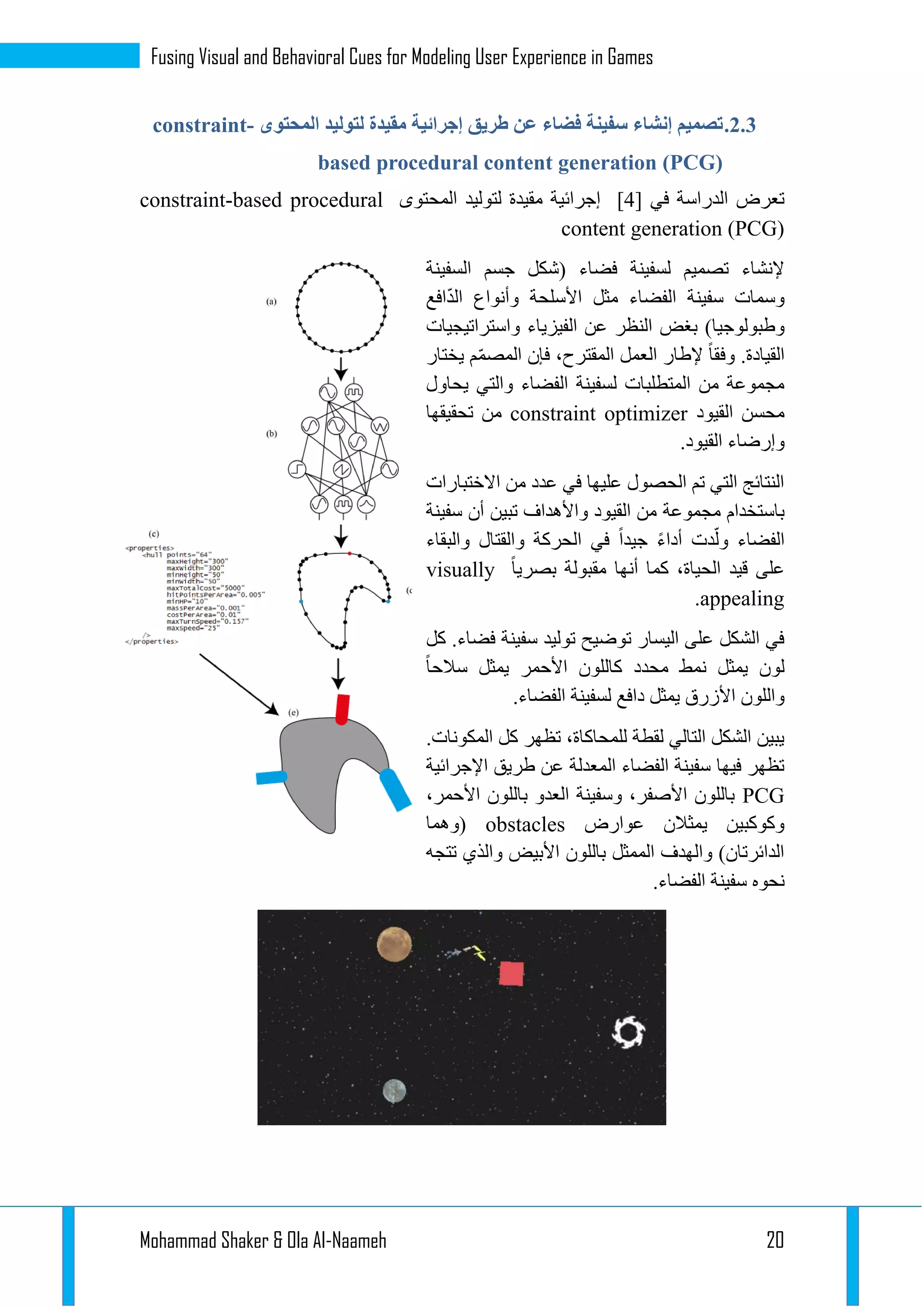 Mohammad Shaker & Ola Al-Naameh 20
Fusing Visual and Behavioral Cues for Modeling User Experience in Games
1.1.‫المحتوى‬ ‫لتوليد‬ ‫مقيدة‬ ‫إجرائية‬ ‫طريق‬ ‫عن‬ ‫فضاء‬ ‫سفينة‬ ‫إنشاء‬ ‫تصميم‬constraint-
based procedural content generation (PCG)
[ ‫في‬ ‫الدراسة‬ ‫تعرض‬3]‫المحتوى‬ ‫لتوليد‬ ‫مقيدة‬ ‫إجرائية‬constraint-based procedural
content generation (PCG)
‫السفينة‬ ‫جسم‬ ‫(شكل‬ ‫فضاء‬ ‫لسفينة‬ ‫تصميم‬ ‫إلنشاء‬
‫افع‬ّ‫د‬‫ال‬ ‫وأنواع‬ ‫األسلحة‬ ‫مثل‬ ‫الفضاء‬ ‫سفينة‬ ‫وسمات‬
‫بغض‬ )‫وطبولوجيا‬‫واستراتيجيات‬ ‫الفيزياء‬ ‫عن‬ ‫النظر‬
‫يختار‬ ‫م‬ّ‫م‬‫المص‬ ‫فإن‬ ،‫المقترح‬ ‫العمل‬ ‫إلطار‬ ‫وفقا‬ .‫القيادة‬
‫يحاول‬ ‫والتي‬ ‫الفضاء‬ ‫لسفينة‬ ‫المتطلبات‬ ‫من‬ ‫مجموعة‬
‫القيود‬ ‫محسن‬constraint optimizer‫تحقيقها‬ ‫من‬
.‫القيود‬ ‫وإرضاء‬
‫االختبارات‬ ‫من‬ ‫عدد‬ ‫في‬ ‫عليها‬ ‫الحصول‬ ‫تم‬ ‫التي‬ ‫النتائج‬
‫مجموعة‬ ‫باستخدام‬‫سفينة‬ ‫أن‬ ‫تبين‬ ‫واألهداف‬ ‫القيود‬ ‫من‬
‫والبقاء‬ ‫والقتال‬ ‫الحركة‬ ‫في‬ ‫جيدا‬ ‫أداء‬ ‫دت‬ّ‫ول‬ ‫الفضاء‬
‫بصريا‬ ‫مقبولة‬ ‫أنها‬ ‫كما‬ ،‫الحياة‬ ‫قيد‬ ‫على‬visually
appealing.
‫كل‬ .‫فضاء‬ ‫سفينة‬ ‫توليد‬ ‫توضيح‬ ‫اليسار‬ ‫على‬ ‫الشكل‬ ‫في‬
‫سالحا‬ ‫يمثل‬ ‫األحمر‬ ‫كاللون‬ ‫محدد‬ ‫نمط‬ ‫يمثل‬ ‫لون‬
‫دا‬ ‫يمثل‬ ‫األزرق‬ ‫واللون‬.‫الفضاء‬ ‫لسفينة‬ ‫فع‬
.‫المكونات‬ ‫كل‬ ‫تظهر‬ ،‫للمحاكاة‬ ‫لقطة‬ ‫التالي‬ ‫الشكل‬ ‫يبين‬
‫اإلجرائية‬ ‫طريق‬ ‫عن‬ ‫المعدلة‬ ‫الفضاء‬ ‫سفينة‬ ‫فيها‬ ‫تظهر‬
PCG،‫األحمر‬ ‫باللون‬ ‫العدو‬ ‫وسفينة‬ ،‫األصفر‬ ‫باللون‬
‫عوارض‬ ‫يمثالن‬ ‫وكوكبين‬obstacles‫(وهما‬
‫تتجه‬ ‫والذي‬ ‫األبيض‬ ‫باللون‬ ‫الممثل‬ ‫والهدف‬ )‫الدائرتان‬
‫نحوه‬.‫الفضاء‬ ‫سفينة‬
 