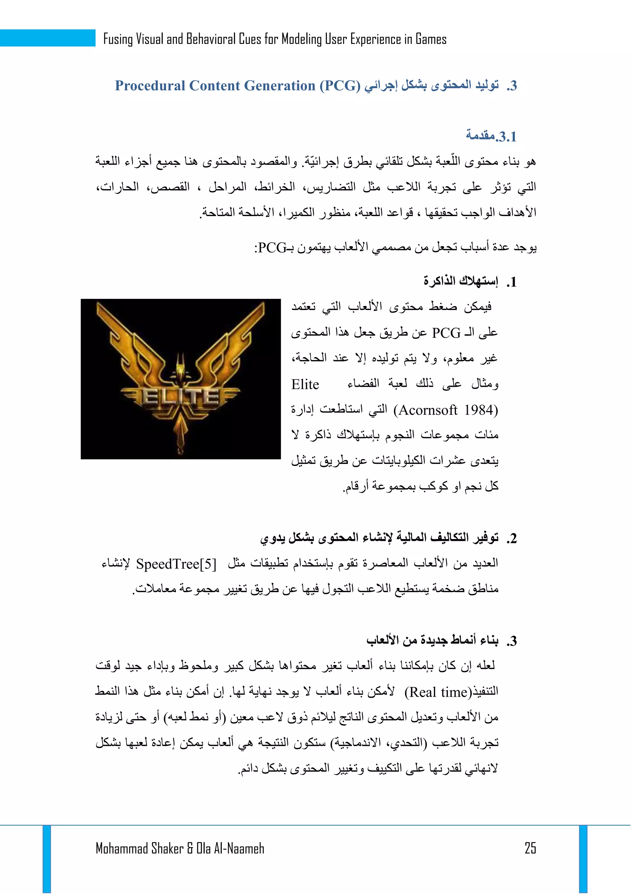 Mohammad Shaker & Ola Al-Naameh 25
Fusing Visual and Behavioral Cues for Modeling User Experience in Games
1.‫إجرائي‬ ‫بشكل‬ ‫المحتوى‬ ‫توليد‬Procedural Content Generation (PCG)
1.1.‫مقدمة‬
ّ‫ي‬‫إجرائ‬ ‫بطرق‬ ‫تلقائي‬ ‫بشكل‬ ‫عبة‬ّ‫الل‬ ‫محتوى‬ ‫بناء‬ ‫هو‬‫ة‬‫جمي‬ ‫هنا‬ ‫بالمحتوى‬ ‫والمقصود‬ .‫اللعبة‬ ‫أجزاء‬ ‫ع‬
،‫الحارات‬ ،‫القصص‬ ، ‫المراحل‬ ،‫الخرائط‬ ،‫التضاريس‬ ‫مثل‬ ‫الالعب‬ ‫تجربة‬ ‫على‬ ‫تؤثر‬ ‫التي‬
.‫المتاحة‬ ‫األسلحة‬ ،‫الكميرا‬ ‫منظور‬ ،‫اللعبة‬ ‫قواعد‬ ، ‫تحقيقها‬ ‫الواجب‬ ‫األهداف‬
‫بـ‬ ‫يهتمون‬ ‫األلعاب‬ ‫مصممي‬ ‫من‬ ‫تجعل‬ ‫أسباب‬ ‫عدة‬ ‫يوجد‬PCG:
1.‫الذاكرة‬ ‫إستهالك‬
‫ا‬ ‫األلعاب‬ ‫محتوى‬ ‫ضغط‬ ‫فيمكن‬‫تعتمد‬ ‫لتي‬
‫الـ‬ ‫على‬PCG‫المحتوى‬ ‫هذا‬ ‫جعل‬ ‫طريق‬ ‫عن‬
،‫الحاجة‬ ‫عند‬ ‫إال‬ ‫توليده‬ ‫يتم‬ ‫وال‬ ،‫معلوم‬ ‫غير‬
‫الفضاء‬ ‫لعبة‬ ‫ذلك‬ ‫على‬ ‫ومثال‬Elite
(Acornsoft 1984)‫إدارة‬ ‫استاطعت‬ ‫التي‬
‫ال‬ ‫ذاكرة‬ ‫بإستهالك‬ ‫النجوم‬ ‫مجموعات‬ ‫مئات‬
‫تمثيل‬ ‫طريق‬ ‫عن‬ ‫الكيلوبايتات‬ ‫عشرات‬ ‫يتعدى‬
‫بمجموعة‬ ‫كوكب‬ ‫او‬ ‫نجم‬ ‫كل‬.‫أرقام‬
1.‫يدوي‬ ‫بشكل‬ ‫المحتوى‬ ‫إلنشاء‬ ‫المالية‬ ‫التكاليف‬ ‫توفير‬
‫مثل‬ ‫تطبيقات‬ ‫بإستخدام‬ ‫تقوم‬ ‫المعاصرة‬ ‫األلعاب‬ ‫من‬ ‫العديد‬SpeedTree[5]‫إلنشاء‬
.‫معامالت‬ ‫مجموعة‬ ‫تغيير‬ ‫طريق‬ ‫عن‬ ‫فيها‬ ‫التجول‬ ‫الالعب‬ ‫يستطيع‬ ‫ضخمة‬ ‫مناطق‬
1.‫األلعاب‬ ‫من‬ ‫جديدة‬ ‫أنماط‬ ‫بناء‬
‫بناء‬ ‫بإمكاننا‬ ‫كان‬ ‫إن‬ ‫لعله‬‫لوقت‬ ‫جيد‬ ‫وبإداء‬ ‫وملحوظ‬ ‫كبير‬ ‫بشكل‬ ‫محتواها‬ ‫تغير‬ ‫ألعاب‬
(‫التنفيذ‬Real time)‫النمط‬ ‫هذا‬ ‫مثل‬ ‫بناء‬ ‫أمكن‬ ‫إن‬ .‫لها‬ ‫نهاية‬ ‫يوجد‬ ‫ال‬ ‫ألعاب‬ ‫بناء‬ ‫ألمكن‬
‫لزيادة‬ ‫حتى‬ ‫أو‬ )‫لعبه‬ ‫نمط‬ ‫(أو‬ ‫معين‬ ‫العب‬ ‫ذوق‬ ‫ليالئم‬ ‫الناتج‬ ‫المحتوى‬ ‫وتعديل‬ ‫األلعاب‬ ‫من‬
‫ستكون‬ )‫االندماجية‬ ،‫(التحدي‬ ‫الالعب‬ ‫تجربة‬‫بشكل‬ ‫لعبها‬ ‫إعادة‬ ‫يمكن‬ ‫ألعاب‬ ‫هي‬ ‫النتيجة‬
.‫دائم‬ ‫بشكل‬ ‫المحتوى‬ ‫وتغيير‬ ‫التكييف‬ ‫على‬ ‫لقدرتها‬ ‫النهائي‬
 