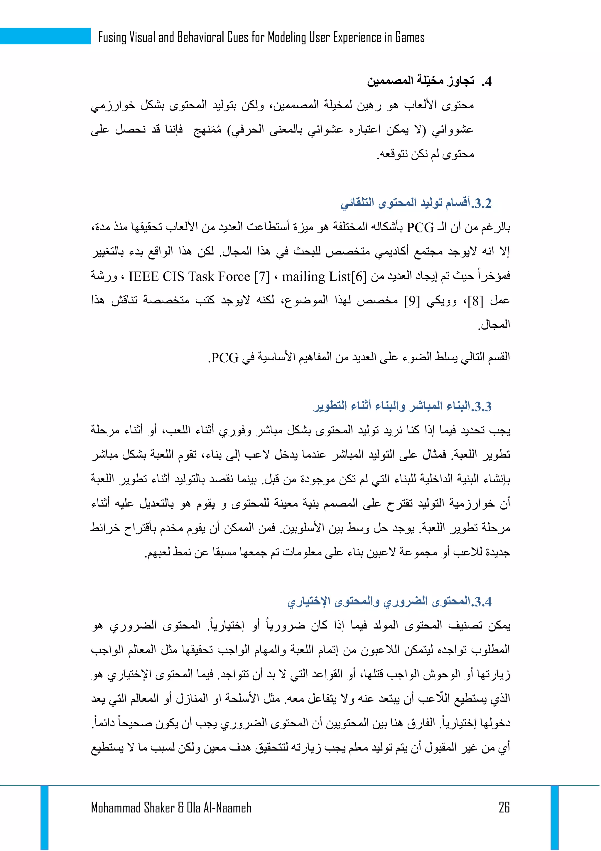 Mohammad Shaker & Ola Al-Naameh 26
Fusing Visual and Behavioral Cues for Modeling User Experience in Games
4.‫المصممين‬ ‫لة‬ّ‫ي‬‫مخ‬ ‫تجاوز‬
‫خوارزمي‬ ‫بشكل‬ ‫المحتوى‬ ‫بتوليد‬ ‫ولكن‬ ،‫المصممين‬ ‫لمخيلة‬ ‫رهين‬ ‫هو‬ ‫األلعاب‬ ‫محتوى‬
‫ن‬ ‫قد‬ ‫فإننا‬ ‫نهج‬َ‫م‬ُ‫م‬ )‫الحرفي‬ ‫بالمعنى‬ ‫عشوائي‬ ‫اعتباره‬ ‫يمكن‬ ‫(ال‬ ‫عشووائي‬‫على‬ ‫حصل‬
.‫نتوقعه‬ ‫نكن‬ ‫لم‬ ‫محتوى‬
1.1.‫التلقائي‬ ‫المحتوى‬ ‫توليد‬ ‫أقسام‬
‫الـ‬ ‫أن‬ ‫من‬ ‫بالرغم‬PCG،‫مدة‬ ‫منذ‬ ‫تحقيقها‬ ‫األلعاب‬ ‫من‬ ‫العديد‬ ‫أستطاعت‬ ‫ميزة‬ ‫هو‬ ‫المختلفة‬ ‫بأشكاله‬
‫بالتغيير‬ ‫بدء‬ ‫الواقع‬ ‫هذا‬ ‫لكن‬ .‫المجال‬ ‫هذا‬ ‫في‬ ‫للبحث‬ ‫متخصص‬ ‫أكاديمي‬ ‫مجتمع‬ ‫اليوجد‬ ‫انه‬ ‫إال‬
‫العد‬ ‫إيجاد‬ ‫تم‬ ‫حيث‬ ‫فمؤخرا‬‫من‬ ‫يد‬mailing List[6]،IEEE CIS Task Force [7]‫ورشة‬ ،
[ ‫عمل‬3[ ‫وويكي‬ ،]9‫هذا‬ ‫تناقش‬ ‫متخصصة‬ ‫كتب‬ ‫اليوجد‬ ‫لكنه‬ ،‫الموضوع‬ ‫لهذا‬ ‫مخصص‬ ]
.‫المجال‬
‫في‬ ‫األساسية‬ ‫المفاهيم‬ ‫من‬ ‫العديد‬ ‫على‬ ‫الضوء‬ ‫يسلط‬ ‫التالي‬ ‫القسم‬PCG.
1.1.‫التطوير‬ ‫أثناء‬ ‫والبناء‬ ‫المباشر‬ ‫البناء‬
‫كن‬ ‫إذا‬ ‫فيما‬ ‫تحديد‬ ‫يجب‬‫مرحلة‬ ‫أثناء‬ ‫أو‬ ،‫اللعب‬ ‫أثناء‬ ‫وفوري‬ ‫مباشر‬ ‫بشكل‬ ‫المحتوى‬ ‫توليد‬ ‫نريد‬ ‫ا‬
‫مباشر‬ ‫بشكل‬ ‫اللعبة‬ ‫تقوم‬ ،‫بناء‬ ‫إلى‬ ‫العب‬ ‫يدخل‬ ‫عندما‬ ‫المباشر‬ ‫التوليد‬ ‫على‬ ‫فمثال‬ .‫اللعبة‬ ‫تطوير‬
‫اللعبة‬ ‫تطوير‬ ‫أثناء‬ ‫بالتوليد‬ ‫نقصد‬ ‫بينما‬ .‫قبل‬ ‫من‬ ‫موجودة‬ ‫تكن‬ ‫لم‬ ‫التي‬ ‫للبناء‬ ‫الداخلية‬ ‫البنية‬ ‫بإنشاء‬
‫خو‬ ‫أن‬‫أثناء‬ ‫عليه‬ ‫بالتعديل‬ ‫هو‬ ‫يقوم‬ ‫و‬ ‫للمحتوى‬ ‫معينة‬ ‫بنية‬ ‫المصمم‬ ‫على‬ ‫تقترح‬ ‫التوليد‬ ‫ارزمية‬
‫خرائط‬ ‫بأقتراح‬ ‫مخدم‬ ‫يقوم‬ ‫أن‬ ‫الممكن‬ ‫فمن‬ .‫األسلوبين‬ ‫بين‬ ‫وسط‬ ‫حل‬ ‫يوجد‬ .‫اللعبة‬ ‫تطوير‬ ‫مرحلة‬
.‫لعبهم‬ ‫نمط‬ ‫عن‬ ‫مسبقا‬ ‫جمعها‬ ‫تم‬ ‫معلومات‬ ‫على‬ ‫بناء‬ ‫العبين‬ ‫مجموعة‬ ‫أو‬ ‫لالعب‬ ‫جديدة‬
1.4.‫الضروري‬ ‫المحتوى‬‫اإلختياري‬ ‫والمحتوى‬
‫هو‬ ‫الضروري‬ ‫المحتوى‬ .‫إختياريا‬ ‫أو‬ ‫ضروريا‬ ‫كان‬ ‫إذا‬ ‫فيما‬ ‫المولد‬ ‫المحتوى‬ ‫تصنيف‬ ‫يمكن‬
‫الواجب‬ ‫المعالم‬ ‫مثل‬ ‫تحقيقها‬ ‫الواجب‬ ‫والمهام‬ ‫اللعبة‬ ‫إتمام‬ ‫من‬ ‫الالعبون‬ ‫ليتمكن‬ ‫تواجده‬ ‫المطلوب‬
‫في‬ .‫تتواجد‬ ‫أن‬ ‫بد‬ ‫ال‬ ‫التي‬ ‫القواعد‬ ‫أو‬ ،‫قتلها‬ ‫الواجب‬ ‫الوحوش‬ ‫أو‬ ‫زيارتها‬‫هو‬ ‫اإلختياري‬ ‫المحتوى‬ ‫ما‬
‫يعد‬ ‫التي‬ ‫المعالم‬ ‫أو‬ ‫المنازل‬ ‫او‬ ‫األسلحة‬ ‫مثل‬ .‫معه‬ ‫يتفاعل‬ ‫وال‬ ‫عنه‬ ‫يبتعد‬ ‫أن‬ ‫عب‬ ّ‫الال‬ ‫يستطيع‬ ‫الذي‬
.‫دائما‬ ‫صحيحا‬ ‫يكون‬ ‫أن‬ ‫يجب‬ ‫الضروري‬ ‫المحتوى‬ ‫أن‬ ‫المحتويين‬ ‫بين‬ ‫هنا‬ ‫الفارق‬ .‫إختياريا‬ ‫دخولها‬
‫لتتح‬ ‫زيارته‬ ‫يجب‬ ‫معلم‬ ‫توليد‬ ‫يتم‬ ‫أن‬ ‫المقبول‬ ‫غير‬ ‫من‬ ‫أي‬‫يستطيع‬ ‫ال‬ ‫ما‬ ‫لسبب‬ ‫ولكن‬ ‫معين‬ ‫هدف‬ ‫قيق‬
 