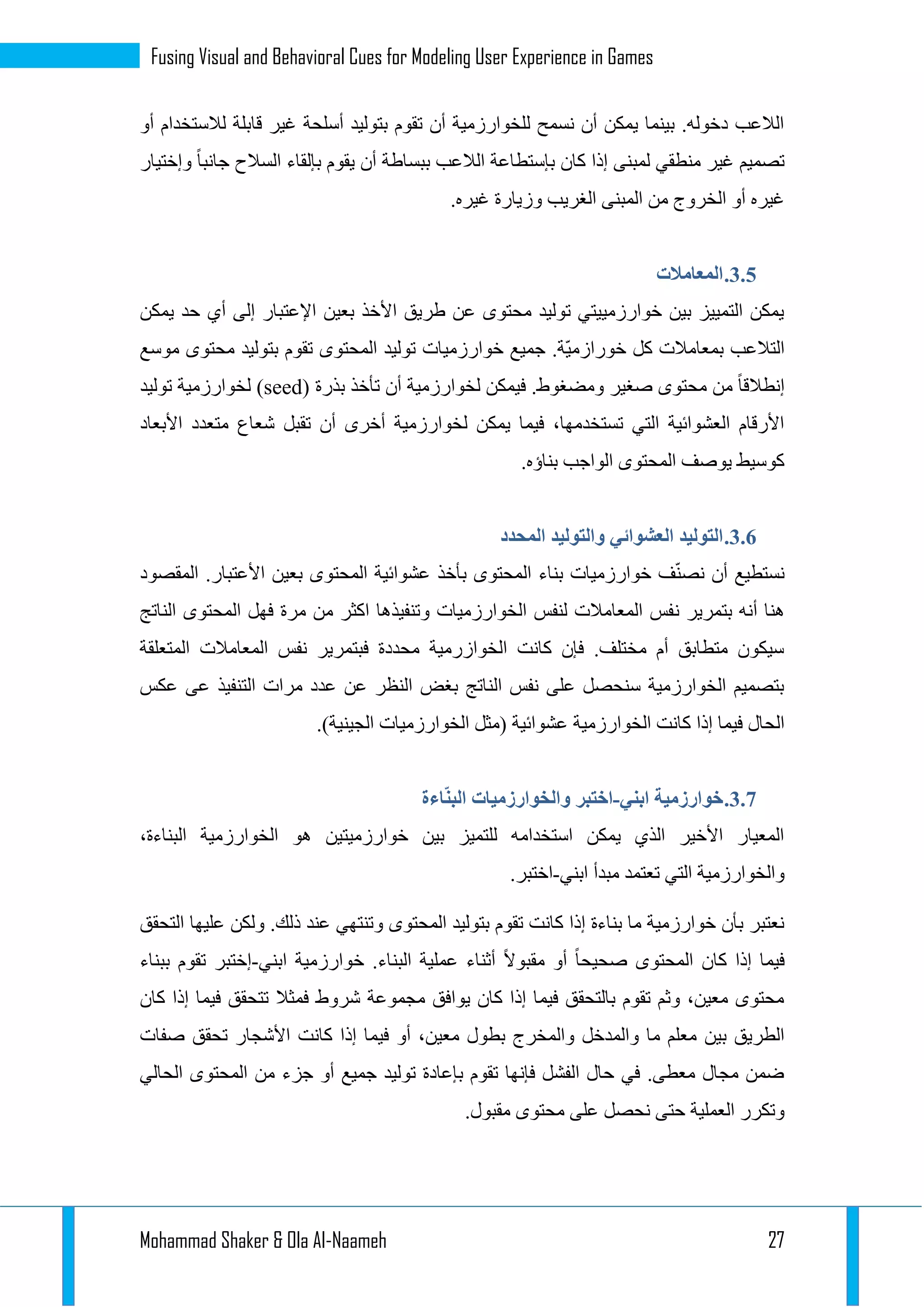 Mohammad Shaker & Ola Al-Naameh 27
Fusing Visual and Behavioral Cues for Modeling User Experience in Games
‫أو‬ ‫لالستخدام‬ ‫قابلة‬ ‫غير‬ ‫أسلحة‬ ‫بتوليد‬ ‫تقوم‬ ‫أن‬ ‫للخوارزمية‬ ‫نسمح‬ ‫أن‬ ‫يمكن‬ ‫بينما‬ .‫دخوله‬ ‫الالعب‬
‫وإختيار‬ ‫جانبا‬ ‫السالح‬ ‫بإلقاء‬ ‫يقوم‬ ‫أن‬ ‫ببساطة‬ ‫الالعب‬ ‫بإستطاعة‬ ‫كان‬ ‫إذا‬ ‫لمبنى‬ ‫منطقي‬ ‫غير‬ ‫تصميم‬
‫غير‬ ‫وزيارة‬ ‫الغريب‬ ‫المبنى‬ ‫من‬ ‫الخروج‬ ‫أو‬ ‫غيره‬.‫ه‬
1.3.‫المعامالت‬
‫يمكن‬ ‫حد‬ ‫أي‬ ‫إلى‬ ‫اإلعتبار‬ ‫بعين‬ ‫األخذ‬ ‫طريق‬ ‫عن‬ ‫محتوى‬ ‫توليد‬ ‫خوارزمييتي‬ ‫بين‬ ‫التمييز‬ ‫يمكن‬
‫موسع‬ ‫محتوى‬ ‫بتوليد‬ ‫تقوم‬ ‫المحتوى‬ ‫توليد‬ ‫خوارزميات‬ ‫جميع‬ .‫ّة‬‫ي‬‫خورازم‬ ‫كل‬ ‫بمعامالت‬ ‫التالعب‬
‫بذرة‬ ‫تأخذ‬ ‫أن‬ ‫لخوارزمية‬ ‫فيمكن‬ .‫ومضغوط‬ ‫صغير‬ ‫محتوى‬ ‫من‬ ‫إنطالقا‬(seed)‫لخوارزمية‬‫توليد‬
‫األبعاد‬ ‫متعدد‬ ‫شعاع‬ ‫تقبل‬ ‫أن‬ ‫أخرى‬ ‫لخوارزمية‬ ‫يمكن‬ ‫فيما‬ ،‫تستخدمها‬ ‫التي‬ ‫العشوائية‬ ‫األرقام‬
.‫بناؤه‬ ‫الواجب‬ ‫المحتوى‬ ‫يوصف‬ ‫كوسيط‬
1.3.‫المحدد‬ ‫والتوليد‬ ‫العشوائي‬ ‫التوليد‬
‫المقصود‬ .‫األعتبار‬ ‫بعين‬ ‫المحتوى‬ ‫عشوائية‬ ‫بأخذ‬ ‫المحتوى‬ ‫بناء‬ ‫خوارزميات‬ ‫ف‬ّ‫ن‬‫نص‬ ‫أن‬ ‫نستطيع‬
‫ن‬ ‫بتمرير‬ ‫أنه‬ ‫هنا‬‫الناتج‬ ‫المحتوى‬ ‫فهل‬ ‫مرة‬ ‫من‬ ‫اكثر‬ ‫وتنفيذها‬ ‫الخوارزميات‬ ‫لنفس‬ ‫المعامالت‬ ‫فس‬
‫المتعلقة‬ ‫المعامالت‬ ‫نفس‬ ‫فبتمرير‬ ‫محددة‬ ‫الخوازرمية‬ ‫كانت‬ ‫فإن‬ .‫مختلف‬ ‫أم‬ ‫متطابق‬ ‫سيكون‬
‫عكس‬ ‫عى‬ ‫التنفيذ‬ ‫مرات‬ ‫عدد‬ ‫عن‬ ‫النظر‬ ‫بغض‬ ‫الناتج‬ ‫نفس‬ ‫على‬ ‫سنحصل‬ ‫الخوارزمية‬ ‫بتصميم‬
‫الخوارزمية‬ ‫كانت‬ ‫إذا‬ ‫فيما‬ ‫الحال‬.)‫الجينية‬ ‫الخوارزميات‬ ‫(مثل‬ ‫عشوائية‬
1.3.‫ابني‬ ‫خوارزمية‬-‫اءة‬ّ‫ن‬‫الب‬ ‫والخوارزميات‬ ‫اختبر‬
،‫البناءة‬ ‫الخوارزمية‬ ‫هو‬ ‫خوارزميتين‬ ‫بين‬ ‫للتميز‬ ‫استخدامه‬ ‫يمكن‬ ‫الذي‬ ‫األخير‬ ‫المعيار‬
‫ابني‬ ‫مبدأ‬ ‫تعتمد‬ ‫التي‬ ‫والخوارزمية‬-.‫اختبر‬
‫و‬ ‫المحتوى‬ ‫بتوليد‬ ‫تقوم‬ ‫كانت‬ ‫إذا‬ ‫بناءة‬ ‫ما‬ ‫خوارزمية‬ ‫بأن‬ ‫نعتبر‬‫التحقق‬ ‫عليها‬ ‫ولكن‬ .‫ذلك‬ ‫عند‬ ‫تنتهي‬
‫ابني‬ ‫خوارزمية‬ .‫البناء‬ ‫عملية‬ ‫أثناء‬ ‫مقبوال‬ ‫أو‬ ‫صحيحا‬ ‫المحتوى‬ ‫كان‬ ‫إذا‬ ‫فيما‬-‫ببناء‬ ‫تقوم‬ ‫إختبر‬
‫كان‬ ‫إذا‬ ‫فيما‬ ‫تتحقق‬ ‫فمثال‬ ‫شروط‬ ‫مجموعة‬ ‫يوافق‬ ‫كان‬ ‫إذا‬ ‫فيما‬ ‫بالتحقق‬ ‫تقوم‬ ‫وثم‬ ،‫معين‬ ‫محتوى‬
‫أو‬ ،‫معين‬ ‫بطول‬ ‫والمخرج‬ ‫والمدخل‬ ‫ما‬ ‫معلم‬ ‫بين‬ ‫الطريق‬‫صفات‬ ‫تحقق‬ ‫األشجار‬ ‫كانت‬ ‫إذا‬ ‫فيما‬
‫الحالي‬ ‫المحتوى‬ ‫من‬ ‫جزء‬ ‫أو‬ ‫جميع‬ ‫توليد‬ ‫بإعادة‬ ‫تقوم‬ ‫فإنها‬ ‫الفشل‬ ‫حال‬ ‫في‬ .‫معطى‬ ‫مجال‬ ‫ضمن‬
.‫مقبول‬ ‫محتوى‬ ‫على‬ ‫نحصل‬ ‫حتى‬ ‫العملية‬ ‫وتكرر‬
 