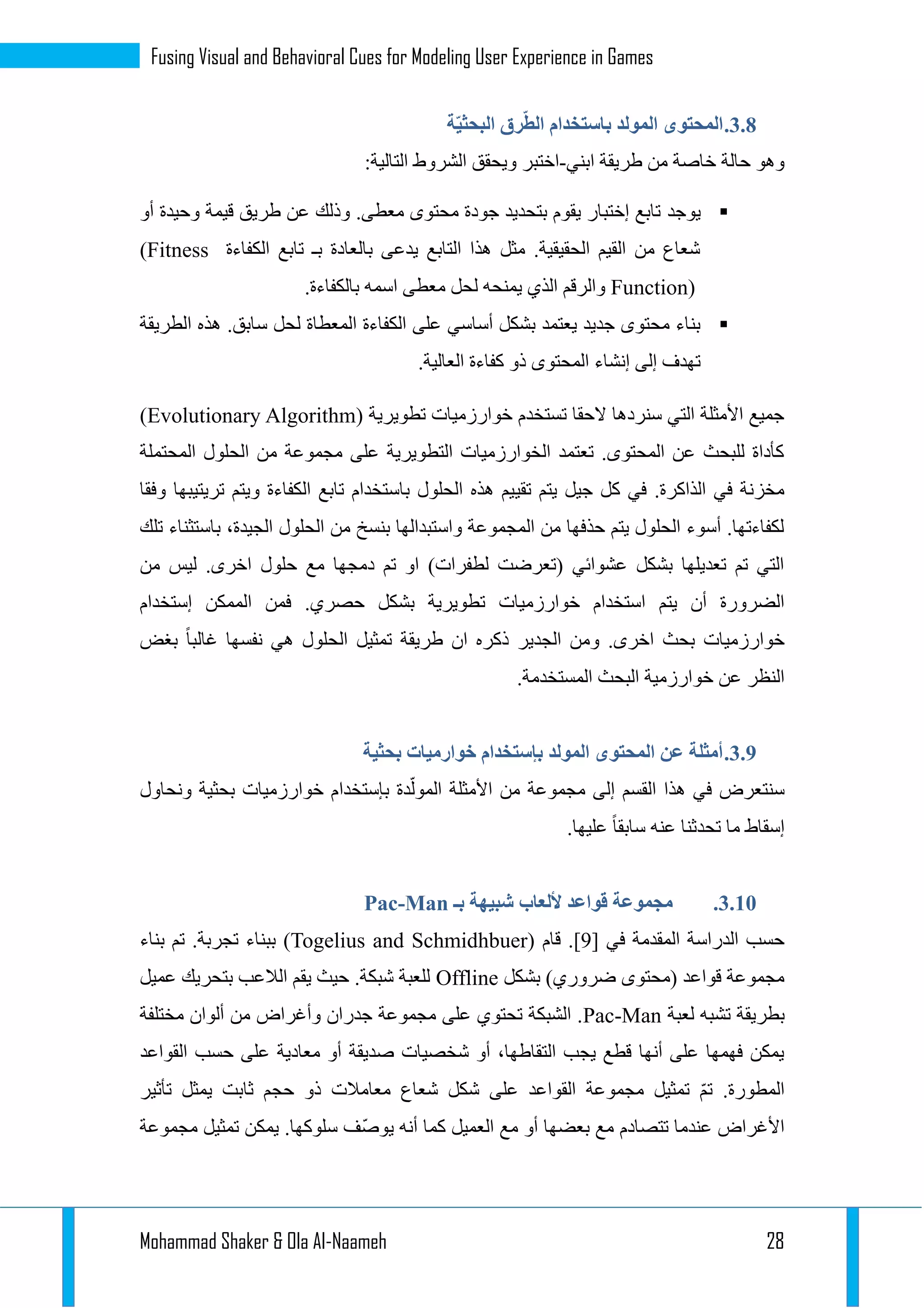 Mohammad Shaker & Ola Al-Naameh 28
Fusing Visual and Behavioral Cues for Modeling User Experience in Games
1.3.‫ة‬ّ‫ي‬‫البحث‬ ‫رق‬ّ‫ط‬‫ال‬ ‫باستخدام‬ ‫المولد‬ ‫المحتوى‬
‫ابني‬ ‫طريقة‬ ‫من‬ ‫خاصة‬ ‫حالة‬ ‫وهو‬-:‫التالية‬ ‫الشروط‬ ‫ويحقق‬ ‫اختبر‬
‫يوجد‬‫أو‬ ‫وحيدة‬ ‫قيمة‬ ‫طريق‬ ‫عن‬ ‫وذلك‬ .‫معطى‬ ‫محتوى‬ ‫جودة‬ ‫بتحديد‬ ‫يقوم‬ ‫إختبار‬ ‫تابع‬
‫الكفاءة‬ ‫تابع‬ ‫بـ‬ ‫بالعادة‬ ‫يدعى‬ ‫التابع‬ ‫هذا‬ ‫مثل‬ .‫الحقيقية‬ ‫القيم‬ ‫من‬ ‫شعاع‬(Fitness
Function).‫بالكفاءة‬ ‫اسمه‬ ‫معطى‬ ‫لحل‬ ‫يمنحه‬ ‫الذي‬ ‫والرقم‬
‫س‬ ‫لحل‬ ‫المعطاة‬ ‫الكفاءة‬ ‫على‬ ‫أساسي‬ ‫بشكل‬ ‫يعتمد‬ ‫جديد‬ ‫محتوى‬ ‫بناء‬‫الطريقة‬ ‫هذه‬ .‫ابق‬
.‫العالية‬ ‫كفاءة‬ ‫ذو‬ ‫المحتوى‬ ‫إنشاء‬ ‫إلى‬ ‫تهدف‬
( ‫تطويرية‬ ‫خوارزميات‬ ‫تستخدم‬ ‫الحقا‬ ‫سنردها‬ ‫التي‬ ‫األمثلة‬ ‫جميع‬Evolutionary Algorithm)
‫المحتملة‬ ‫الحلول‬ ‫من‬ ‫مجموعة‬ ‫على‬ ‫التطويرية‬ ‫الخوارزميات‬ ‫تعتمد‬ .‫المحتوى‬ ‫عن‬ ‫للبحث‬ ‫كأداة‬
‫تقي‬ ‫يتم‬ ‫جيل‬ ‫كل‬ ‫في‬ .‫الذاكرة‬ ‫في‬ ‫مخزنة‬‫وفقا‬ ‫تريتيبها‬ ‫ويتم‬ ‫الكفاءة‬ ‫تابع‬ ‫باستخدام‬ ‫الحلول‬ ‫هذه‬ ‫يم‬
‫تلك‬ ‫باستثناء‬ ،‫الجيدة‬ ‫الحلول‬ ‫من‬ ‫بنسخ‬ ‫واستبدالها‬ ‫المجموعة‬ ‫من‬ ‫حذفها‬ ‫يتم‬ ‫الحلول‬ ‫أسوء‬ .‫لكفاءتها‬
‫من‬ ‫ليس‬ .‫اخرى‬ ‫حلول‬ ‫مع‬ ‫دمجها‬ ‫تم‬ ‫او‬ )‫لطفرات‬ ‫(تعرضت‬ ‫عشوائي‬ ‫بشكل‬ ‫تعديلها‬ ‫تم‬ ‫التي‬
‫ت‬ ‫خوارزميات‬ ‫استخدام‬ ‫يتم‬ ‫أن‬ ‫الضرورة‬‫إستخدام‬ ‫الممكن‬ ‫فمن‬ .‫حصري‬ ‫بشكل‬ ‫طويرية‬
‫بغض‬ ‫غالبا‬ ‫نفسها‬ ‫هي‬ ‫الحلول‬ ‫تمثيل‬ ‫طريقة‬ ‫ان‬ ‫ذكره‬ ‫الجدير‬ ‫ومن‬ .‫اخرى‬ ‫بحث‬ ‫خوارزميات‬
.‫المستخدمة‬ ‫البحث‬ ‫خوارزمية‬ ‫عن‬ ‫النظر‬
1.3.‫بحثية‬ ‫خوارميات‬ ‫بإستخدام‬ ‫المولد‬ ‫المحتوى‬ ‫عن‬ ‫أمثلة‬
‫بإستخدا‬ ‫دة‬ّ‫المول‬ ‫األمثلة‬ ‫من‬ ‫مجموعة‬ ‫إلى‬ ‫القسم‬ ‫هذا‬ ‫في‬ ‫سنتعرض‬‫ونحاول‬ ‫بحثية‬ ‫خوارزميات‬ ‫م‬
.‫عليها‬ ‫سابقا‬ ‫عنه‬ ‫تحدثنا‬ ‫ما‬ ‫إسقاط‬
1.13.‫بـ‬ ‫شبيهة‬ ‫أللعاب‬ ‫قواعد‬ ‫مجموعة‬Pac-Man
[ ‫في‬ ‫المقدمة‬ ‫الدراسة‬ ‫حسب‬9‫قام‬ .](Togelius and Schmidhbuer)‫بناء‬ ‫تم‬ .‫تجربة‬ ‫ببناء‬
‫بشكل‬ )‫ضروري‬ ‫(محتوى‬ ‫قواعد‬ ‫مجموعة‬Offline‫عميل‬ ‫بتحريك‬ ‫الالعب‬ ‫يقم‬ ‫حيث‬ .‫شبكة‬ ‫للعبة‬
‫ب‬‫لعبة‬ ‫تشبه‬ ‫طريقة‬Pac-Man‫مختلفة‬ ‫ألوان‬ ‫من‬ ‫وأغراض‬ ‫جدران‬ ‫مجموعة‬ ‫على‬ ‫تحتوي‬ ‫الشبكة‬ .
‫القواعد‬ ‫حسب‬ ‫على‬ ‫معادية‬ ‫أو‬ ‫صديقة‬ ‫شخصيات‬ ‫أو‬ ،‫التقاطها‬ ‫يجب‬ ‫قطع‬ ‫أنها‬ ‫على‬ ‫فهمها‬ ‫يمكن‬
‫تأثير‬ ‫يمثل‬ ‫ثابت‬ ‫حجم‬ ‫ذو‬ ‫معامالت‬ ‫شعاع‬ ‫شكل‬ ‫على‬ ‫القواعد‬ ‫مجموعة‬ ‫تمثيل‬ ّ‫م‬‫ت‬ .‫المطورة‬
‫تتصادم‬ ‫عندما‬ ‫األغراض‬‫مجموعة‬ ‫تمثيل‬ ‫يمكن‬ .‫سلوكها‬ ‫ّف‬‫ص‬‫يو‬ ‫أنه‬ ‫كما‬ ‫العميل‬ ‫مع‬ ‫أو‬ ‫بعضها‬ ‫مع‬
 