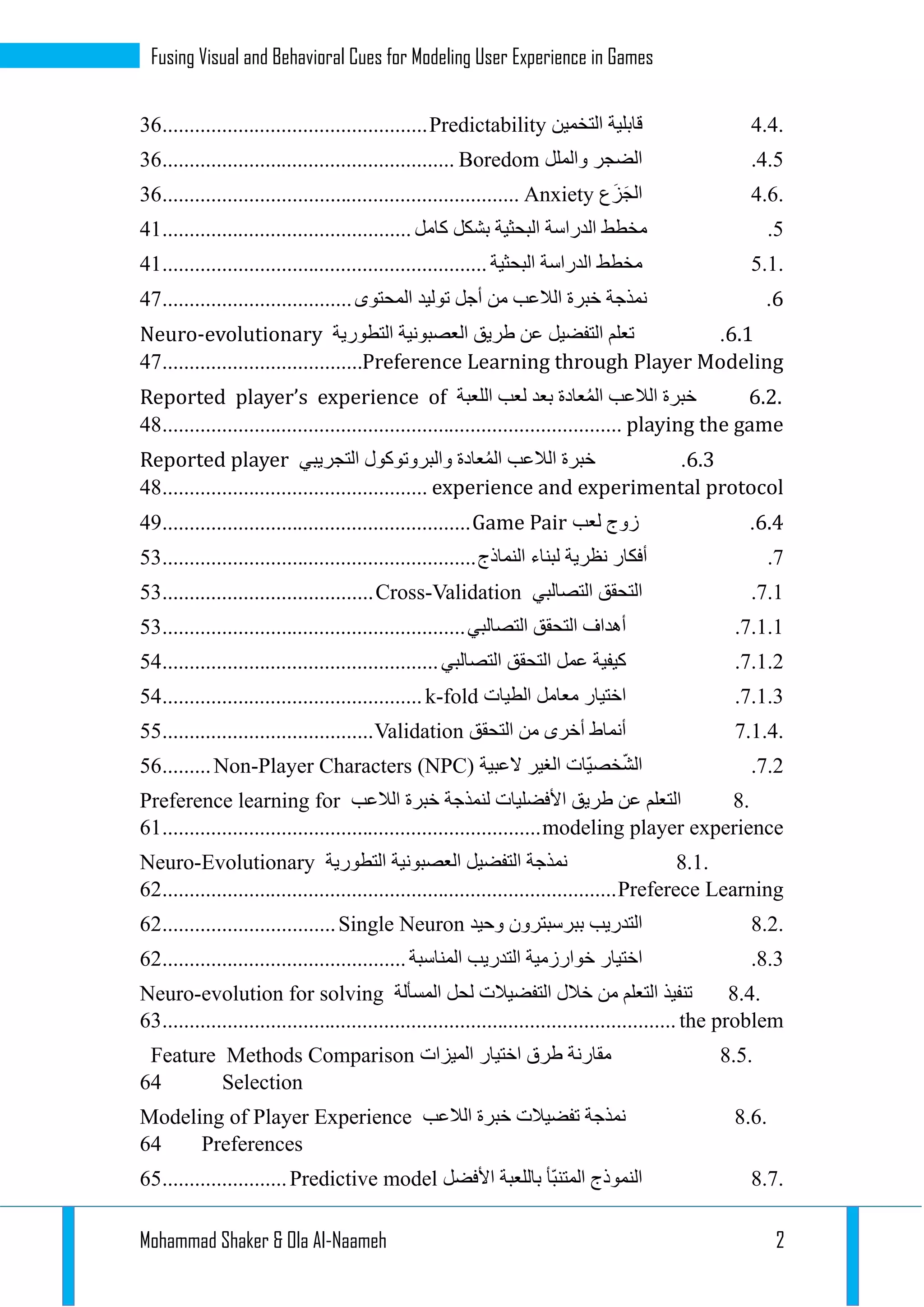 Mohammad Shaker & Ola Al-Naameh 2
Fusing Visual and Behavioral Cues for Modeling User Experience in Games
4.4.‫قابلية‬‫التخمين‬Predictability.................................................12
3.2.‫الضجر‬‫والملل‬Boredom......................................................12
4.6.‫ع‬َ‫ز‬َ‫ج‬‫ال‬Anxiety..................................................................12
2.‫مخطط‬‫الدراسة‬‫البحثية‬‫بشكل‬‫كامل‬..............................................31
5.1.‫مخطط‬‫الدراسة‬‫البحثية‬............................................................31
6.‫نمذجة‬‫خبر‬‫ة‬‫الالعب‬‫من‬‫أجل‬‫توليد‬‫المحتوى‬...................................31
6.6.‫تعلم‬‫التفضيل‬‫عن‬‫طريق‬‫العصبونية‬‫التطورية‬Neuro-evolutionary
Preference Learning through Player Modeling.....................................31
6.2.‫خبرة‬‫الالعب‬‫عادة‬ُ‫م‬‫ال‬‫بعد‬‫لعب‬‫اللعبة‬Reported player’s experience of
playing the game.....................................................................................33
6.6.‫خبرة‬‫الالعب‬‫عادة‬ُ‫م‬‫ال‬‫والبروتوكول‬‫التجريبي‬Reported player
experience and experimental protocol.................................................33
6.6.‫زوج‬‫لعب‬Game Pair.........................................................39
1.‫أفكار‬‫نظرية‬‫لبناء‬‫النماذج‬..........................................................21
1.1.‫التحقق‬‫التصالبي‬Cross-Validation.......................................21
1.1.1.‫أهداف‬‫التحقق‬‫التصالبي‬........................................................21
1.1.1.‫كيفية‬‫عمل‬‫التحقق‬‫التصالبي‬...................................................23
1.1.1.‫اختيار‬‫معامل‬‫الطيات‬k-fold................................................23
7.1.4.‫أنماط‬‫أخرى‬‫من‬‫التحقق‬Validation.......................................22
1.1.‫ّات‬‫ي‬‫خص‬ّ‫ش‬‫ال‬‫الغير‬‫العبية‬Non-Player Characters (NPC).........22
8.‫التعلم‬‫عن‬‫طريق‬‫األفضليات‬‫لنمذجة‬‫خبرة‬‫الالعب‬Preference learning for
modeling player experience......................................................................21
8.1.‫نمذجة‬‫التفضيل‬‫العصبونية‬‫التطورية‬Neuro-Evolutionary
Preferece Learning....................................................................................21
8.2.‫التدريب‬‫ببرسبترون‬‫وحيد‬Single Neuron................................21
3.1.‫اختيار‬‫خوارزمية‬‫التدريب‬‫المناسبة‬.............................................21
8.4.‫تنفيذ‬‫التعلم‬‫من‬‫خالل‬‫التفضيالت‬‫لحل‬‫المسألة‬Neuro-evolution for solving
the problem...............................................................................................21
8.5.‫مقارنة‬‫طرق‬‫اختيار‬‫الميزات‬Methods ComparisonFeature
Selection23
8.6.‫نمذجة‬‫تفضيالت‬‫خبرة‬‫الالعب‬Modeling of Player Experience
Preferences23
8.7.‫النموذج‬‫ّأ‬‫ب‬‫المتن‬‫باللعبة‬‫األفضل‬Predictive model.......................22
 