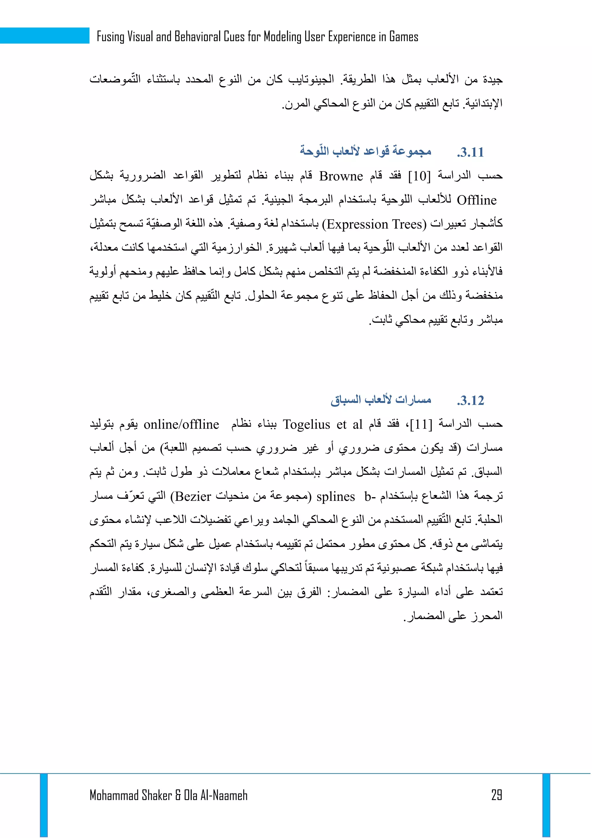 Mohammad Shaker & Ola Al-Naameh 29
Fusing Visual and Behavioral Cues for Modeling User Experience in Games
‫موضعات‬ّ‫ت‬‫ال‬ ‫باستثناء‬ ‫المحدد‬ ‫النوع‬ ‫من‬ ‫كان‬ ‫الجينوتايب‬ .‫الطريقة‬ ‫هذا‬ ‫بمثل‬ ‫األلعاب‬ ‫من‬ ‫جيدة‬
.‫المرن‬ ‫المحاكي‬ ‫النوع‬ ‫من‬ ‫كان‬ ‫التقييم‬ ‫تابع‬ .‫اإلبتدائية‬
1.11.‫وحة‬ّ‫ل‬‫ال‬ ‫أللعاب‬ ‫قواعد‬ ‫مجموعة‬
[ ‫الدراسة‬ ‫حسب‬12‫قام‬ ‫فقد‬ ]Browne‫بشكل‬ ‫الضرورية‬ ‫القواعد‬ ‫لتطوير‬ ‫نظام‬ ‫ببناء‬ ‫قام‬
Offline‫مباشر‬ ‫بشكل‬ ‫األلعاب‬ ‫قواعد‬ ‫تمثيل‬ ‫تم‬ .‫الجينية‬ ‫البرمجة‬ ‫باستخدام‬ ‫اللوحية‬ ‫لأللعاب‬
( ‫تعبيرات‬ ‫كأشجار‬Expression Trees‫بتمثيل‬ ‫تسمح‬ ‫ّة‬‫ي‬‫الوصف‬ ‫اللغة‬ ‫هذه‬ .‫وصفية‬ ‫لغة‬ ‫باستخدام‬ )
‫بما‬ ‫وحية‬ّ‫الل‬ ‫األلعاب‬ ‫من‬ ‫لعدد‬ ‫القواعد‬،‫معدلة‬ ‫كانت‬ ‫استخدمها‬ ‫التي‬ ‫الخوارزمية‬ .‫شهيرة‬ ‫ألعاب‬ ‫فيها‬
‫أولوية‬ ‫ومنحهم‬ ‫عليهم‬ ‫حافظ‬ ‫وإنما‬ ‫كامل‬ ‫بشكل‬ ‫منهم‬ ‫التخلص‬ ‫يتم‬ ‫لم‬ ‫المنخفضة‬ ‫الكفاءة‬ ‫ذوو‬ ‫فاألبناء‬
‫تقييم‬ ‫تابع‬ ‫من‬ ‫خليط‬ ‫كان‬ ‫قييم‬ّ‫ت‬‫ال‬ ‫تابع‬ .‫الحلول‬ ‫مجموعة‬ ‫تنوع‬ ‫على‬ ‫الحفاظ‬ ‫أجل‬ ‫من‬ ‫وذلك‬ ‫منخفضة‬
‫محاكي‬ ‫تقييم‬ ‫وتابع‬ ‫مباشر‬.‫ثابت‬
1.11.‫السباق‬ ‫أللعاب‬ ‫مسارات‬
[ ‫الدراسة‬ ‫حسب‬11‫قام‬ ‫فقد‬ ،]Togelius et al‫نظام‬ ‫ببناء‬online/offline‫بتوليد‬ ‫يقوم‬
‫ألعاب‬ ‫أجل‬ ‫من‬ )‫اللعبة‬ ‫تصميم‬ ‫حسب‬ ‫ضروري‬ ‫غير‬ ‫أو‬ ‫ضروري‬ ‫محتوى‬ ‫يكون‬ ‫(قد‬ ‫مسارات‬
‫ومن‬ .‫ثابت‬ ‫طول‬ ‫ذو‬ ‫معامالت‬ ‫شعاع‬ ‫بإستخدام‬ ‫مباشر‬ ‫بشكل‬ ‫المسارات‬ ‫تمثيل‬ ‫تم‬ .‫السباق‬‫يتم‬ ‫ثم‬
‫بإستخدام‬ ‫الشعاع‬ ‫هذا‬ ‫ترجمة‬b-splines‫منحيات‬ ‫من‬ ‫(مجموعة‬Bezier‫مسار‬ ‫ّف‬‫ر‬‫تع‬ ‫التي‬ )
‫محتوى‬ ‫إلنشاء‬ ‫الالعب‬ ‫تفضيالت‬ ‫ويراعي‬ ‫الجامد‬ ‫المحاكي‬ ‫النوع‬ ‫من‬ ‫المستخدم‬ ‫قييم‬ّ‫ت‬‫ال‬ ‫تابع‬ .‫الحلبة‬
‫يتم‬ ‫سيارة‬ ‫شكل‬ ‫على‬ ‫عميل‬ ‫باستخدام‬ ‫تقييمه‬ ‫تم‬ ‫محتمل‬ ‫مطور‬ ‫محتوى‬ ‫كل‬ .‫ذوقه‬ ‫مع‬ ‫يتماشى‬‫التحكم‬
‫المسار‬ ‫كفاءة‬ .‫للسيارة‬ ‫اإلنسان‬ ‫قيادة‬ ‫سلوك‬ ‫لتحاكي‬ ‫مسبقا‬ ‫تدريبها‬ ‫تم‬ ‫عصبونية‬ ‫شبكة‬ ‫باستخدام‬ ‫فيها‬
‫قدم‬ّ‫ت‬‫ال‬ ‫مقدار‬ ،‫والصغرى‬ ‫العظمى‬ ‫السرعة‬ ‫بين‬ ‫الفرق‬ :‫المضمار‬ ‫على‬ ‫السيارة‬ ‫أداء‬ ‫على‬ ‫تعتمد‬
.‫المضمار‬ ‫على‬ ‫المحرز‬
 