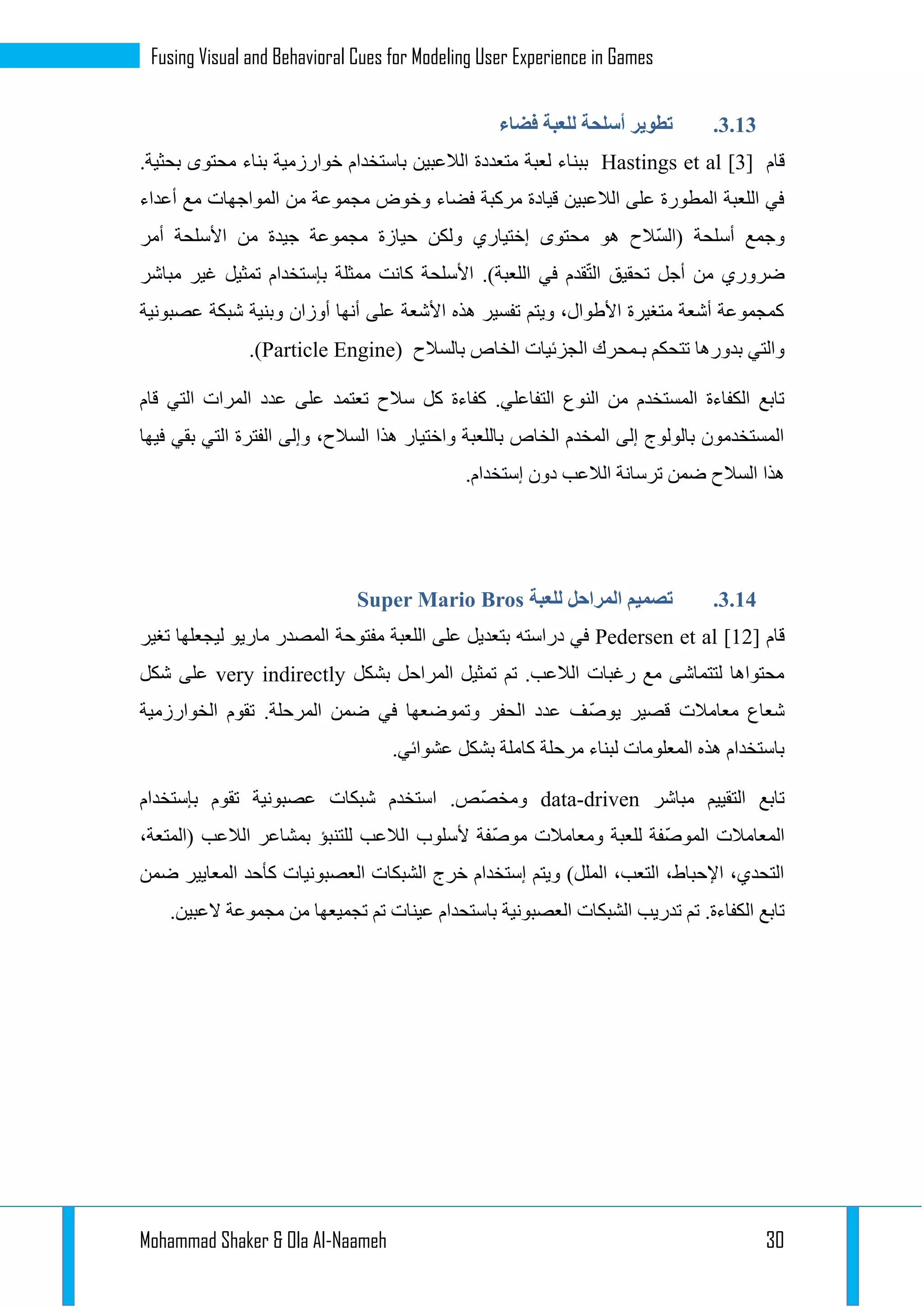 Mohammad Shaker & Ola Al-Naameh 30
Fusing Visual and Behavioral Cues for Modeling User Experience in Games
1.11.‫فضاء‬ ‫للعبة‬ ‫أسلحة‬ ‫تطوير‬
‫قام‬Hastings et al [3]‫ببن‬.‫بحثية‬ ‫محتوى‬ ‫بناء‬ ‫خوارزمية‬ ‫باستخدام‬ ‫الالعبين‬ ‫متعددة‬ ‫لعبة‬ ‫اء‬
‫أعداء‬ ‫مع‬ ‫المواجهات‬ ‫من‬ ‫مجموعة‬ ‫وخوض‬ ‫فضاء‬ ‫مركبة‬ ‫قيادة‬ ‫الالعبين‬ ‫على‬ ‫المطورة‬ ‫اللعبة‬ ‫في‬
‫أمر‬ ‫األسلحة‬ ‫من‬ ‫جيدة‬ ‫مجموعة‬ ‫حيازة‬ ‫ولكن‬ ‫إختياري‬ ‫محتوى‬ ‫هو‬ ‫ّالح‬‫س‬‫(ال‬ ‫أسلحة‬ ‫وجمع‬
.)‫اللعبة‬ ‫في‬ ‫قدم‬ّ‫ت‬‫ال‬ ‫تحقيق‬ ‫أجل‬ ‫من‬ ‫ضروري‬‫مباشر‬ ‫غير‬ ‫تمثيل‬ ‫بإستخدام‬ ‫ممثلة‬ ‫كانت‬ ‫األسلحة‬
‫عصبونية‬ ‫شبكة‬ ‫وبنية‬ ‫أوزان‬ ‫أنها‬ ‫على‬ ‫األشعة‬ ‫هذه‬ ‫تفسير‬ ‫ويتم‬ ،‫األطوال‬ ‫متغيرة‬ ‫أشعة‬ ‫كمجموعة‬
‫بالسالح‬ ‫الخاص‬ ‫الجزئيات‬ ‫بـمحرك‬ ‫تتحكم‬ ‫بدورها‬ ‫والتي‬(Particle Engine).
‫تعت‬ ‫سالح‬ ‫كل‬ ‫كفاءة‬ .‫التفاعلي‬ ‫النوع‬ ‫من‬ ‫المستخدم‬ ‫الكفاءة‬ ‫تابع‬‫قام‬ ‫التي‬ ‫المرات‬ ‫عدد‬ ‫على‬ ‫مد‬
‫فيها‬ ‫بقي‬ ‫التي‬ ‫الفترة‬ ‫وإلى‬ ،‫السالح‬ ‫هذا‬ ‫واختيار‬ ‫باللعبة‬ ‫الخاص‬ ‫المخدم‬ ‫إلى‬ ‫بالولوج‬ ‫المستخدمون‬
.‫إستخدام‬ ‫دون‬ ‫الالعب‬ ‫ترسانة‬ ‫ضمن‬ ‫السالح‬ ‫هذا‬
1.14.‫للعبة‬ ‫المراحل‬ ‫تصميم‬Super Mario Bros
‫قام‬Pedersen et al [12]‫دراسته‬ ‫في‬‫مفتوحة‬ ‫اللعبة‬ ‫على‬ ‫بتعديل‬‫تغير‬ ‫ليجعلها‬ ‫ماريو‬ ‫المصدر‬
‫بشكل‬ ‫المراحل‬ ‫تمثيل‬ ‫تم‬ .‫الالعب‬ ‫رغبات‬ ‫مع‬ ‫لتتماشى‬ ‫محتواها‬very indirectly‫شكل‬ ‫على‬
ّ‫ص‬‫يو‬ ‫قصير‬ ‫معامالت‬ ‫شعاع‬‫الخوارزمية‬ ‫تقوم‬ .‫المرحلة‬ ‫ضمن‬ ‫في‬ ‫وتموضعها‬ ‫الحفر‬ ‫عدد‬ ‫ف‬
.‫عشوائي‬ ‫بشكل‬ ‫كاملة‬ ‫مرحلة‬ ‫لبناء‬ ‫المعلومات‬ ‫هذه‬ ‫باستخدام‬
‫مباشر‬ ‫التقييم‬ ‫تابع‬data-driven‫بإستخدام‬ ‫تقوم‬ ‫عصبونية‬ ‫شبكات‬ ‫استخدم‬ .‫ّص‬‫ص‬‫ومخ‬
،‫(المتعة‬ ‫الالعب‬ ‫بمشاعر‬ ‫للتنبؤ‬ ‫الالعب‬ ‫ألسلوب‬ ‫ّفة‬‫ص‬‫مو‬ ‫ومعامالت‬ ‫للعبة‬ ‫ّفة‬‫ص‬‫المو‬ ‫المعامالت‬
‫ضمن‬ ‫المعايير‬ ‫كأحد‬ ‫العصبونيات‬ ‫الشبكات‬ ‫خرج‬ ‫إستخدام‬ ‫ويتم‬ )‫الملل‬ ،‫التعب‬ ،‫اإلحباط‬ ،‫التحدي‬
‫الع‬ ‫الشبكات‬ ‫تدريب‬ ‫تم‬ .‫الكفاءة‬ ‫تابع‬.‫العبين‬ ‫مجموعة‬ ‫من‬ ‫تجميعها‬ ‫تم‬ ‫عينات‬ ‫باستحدام‬ ‫صبونية‬
 
