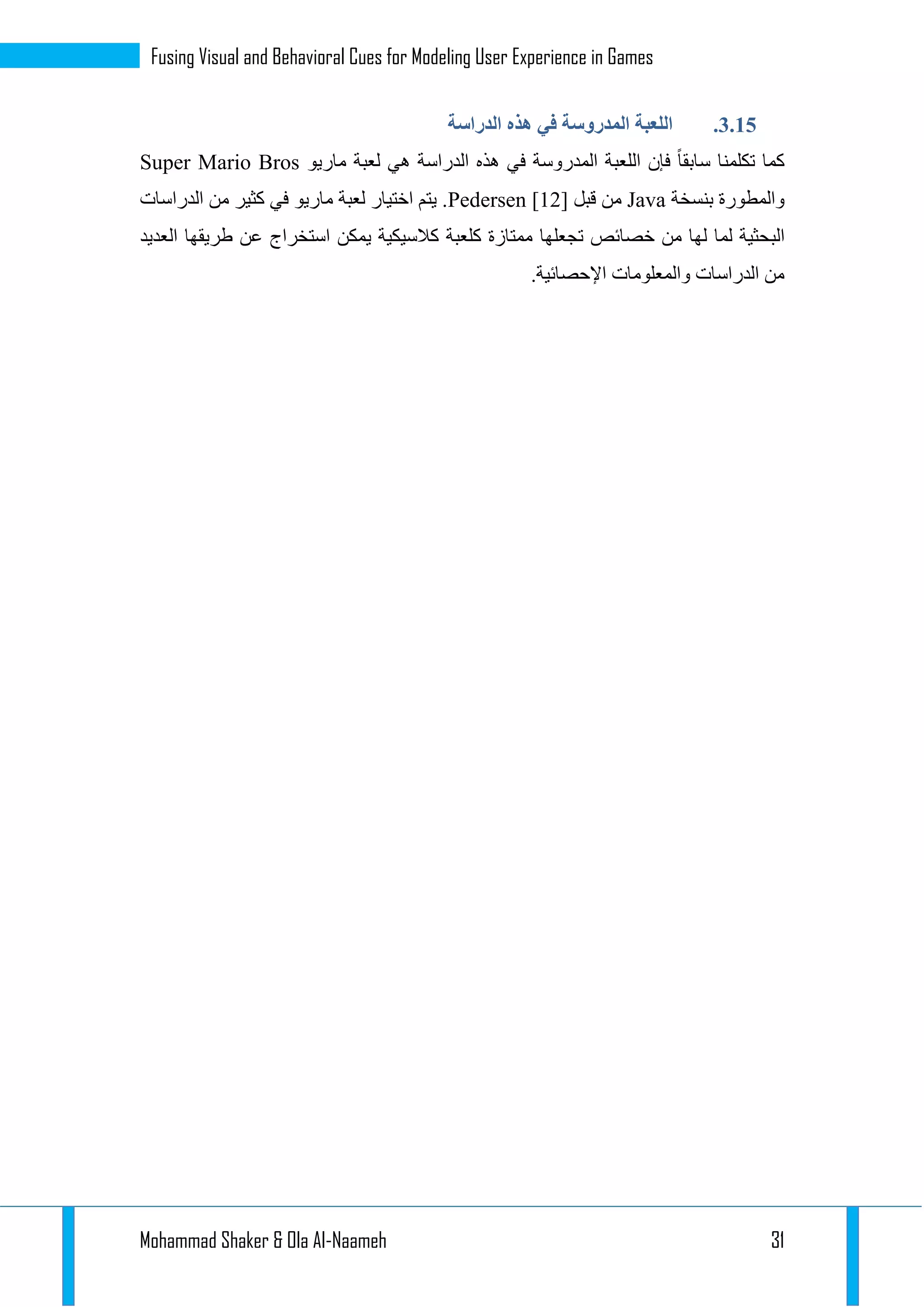 Mohammad Shaker & Ola Al-Naameh 31
Fusing Visual and Behavioral Cues for Modeling User Experience in Games
1.13.‫المدروسة‬ ‫اللعبة‬‫الدراسة‬ ‫هذه‬ ‫في‬
‫ماريو‬ ‫لعبة‬ ‫هي‬ ‫الدراسة‬ ‫هذه‬ ‫في‬ ‫المدروسة‬ ‫اللعبة‬ ‫فإن‬ ‫سابقا‬ ‫تكلمنا‬ ‫كما‬Super Mario Bros
‫بنسخة‬ ‫والمطورة‬Java‫قبل‬ ‫من‬Pedersen [12]‫الدراسات‬ ‫من‬ ‫كثير‬ ‫في‬ ‫ماريو‬ ‫لعبة‬ ‫اختيار‬ ‫يتم‬ .
‫الب‬‫العديد‬ ‫طريقها‬ ‫عن‬ ‫استخراج‬ ‫يمكن‬ ‫كالسيكية‬ ‫كلعبة‬ ‫ممتازة‬ ‫تجعلها‬ ‫خصائص‬ ‫من‬ ‫لها‬ ‫لما‬ ‫حثية‬
.‫اإلحصائية‬ ‫والمعلومات‬ ‫الدراسات‬ ‫من‬
 