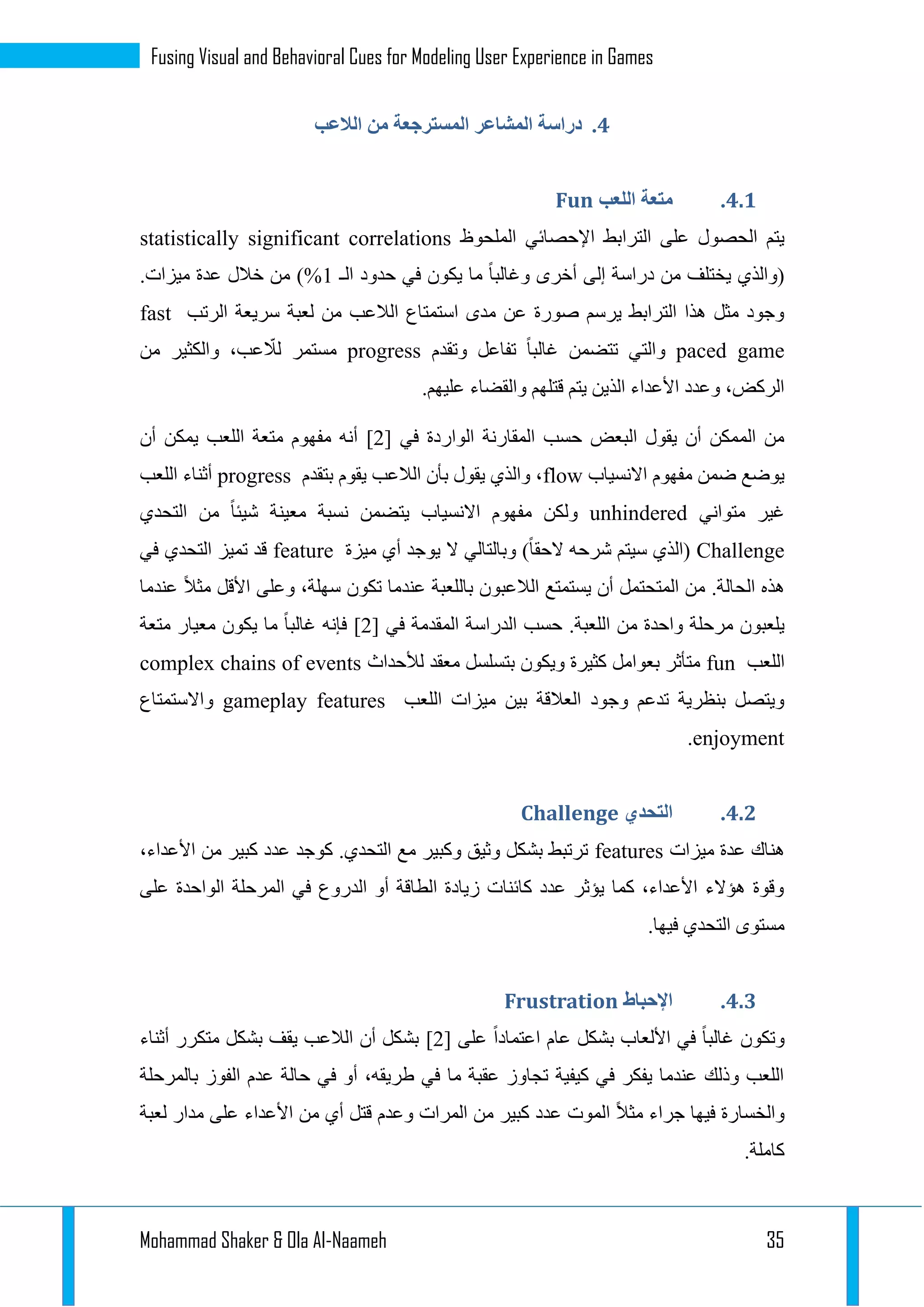 Mohammad Shaker & Ola Al-Naameh 35
Fusing Visual and Behavioral Cues for Modeling User Experience in Games
4.‫الالعب‬ ‫من‬ ‫المسترجعة‬ ‫المشاعر‬ ‫دراسة‬
4.4.‫اللعب‬ ‫متعة‬Fun
‫المل‬ ‫اإلحصائي‬ ‫الترابط‬ ‫على‬ ‫الحصول‬ ‫يتم‬‫حوظ‬statistically significant correlations
‫الـ‬ ‫حدود‬ ‫في‬ ‫يكون‬ ‫ما‬ ‫وغالبا‬ ‫أخرى‬ ‫إلى‬ ‫دراسة‬ ‫من‬ ‫يختلف‬ ‫(والذي‬1.‫ميزات‬ ‫عدة‬ ‫خالل‬ ‫من‬ )%
‫الرتب‬ ‫سريعة‬ ‫لعبة‬ ‫من‬ ‫الالعب‬ ‫استمتاع‬ ‫مدى‬ ‫عن‬ ‫صورة‬ ‫يرسم‬ ‫الترابط‬ ‫هذا‬ ‫مثل‬ ‫وجود‬fast
paced game‫وتقدم‬ ‫تفاعل‬ ‫غالبا‬ ‫تتضمن‬ ‫والتي‬progress‫مس‬‫من‬ ‫والكثير‬ ،‫عب‬ ّ‫لال‬ ‫تمر‬
.‫عليهم‬ ‫والقضاء‬ ‫قتلهم‬ ‫يتم‬ ‫الذين‬ ‫األعداء‬ ‫وعدد‬ ،‫الركض‬
‫في‬ ‫الواردة‬ ‫المقارنة‬ ‫حسب‬ ‫البعض‬ ‫يقول‬ ‫أن‬ ‫الممكن‬ ‫من‬[1]‫أن‬ ‫يمكن‬ ‫اللعب‬ ‫متعة‬ ‫مفهوم‬ ‫أنه‬
‫االنسياب‬ ‫مفهوم‬ ‫ضمن‬ ‫يوضع‬flow‫بتقدم‬ ‫يقوم‬ ‫الالعب‬ ‫بأن‬ ‫يقول‬ ‫والذي‬ ،progress‫اللعب‬ ‫أثناء‬
‫متواني‬ ‫غير‬unhindered‫التحدي‬ ‫من‬ ‫شيئا‬ ‫معينة‬ ‫نسبة‬ ‫يتضمن‬ ‫االنسياب‬ ‫مفهوم‬ ‫ولكن‬
Challenge‫ميزة‬ ‫أي‬ ‫يوجد‬ ‫ال‬ ‫وبالتالي‬ )‫الحقا‬ ‫شرحه‬ ‫سيتم‬ ‫(الذي‬feature‫في‬ ‫التحدي‬ ‫تميز‬ ‫قد‬
.‫الحالة‬ ‫هذه‬‫عندما‬ ‫مثال‬ ‫األقل‬ ‫وعلى‬ ،‫سهلة‬ ‫تكون‬ ‫عندما‬ ‫باللعبة‬ ‫الالعبون‬ ‫يستمتع‬ ‫أن‬ ‫المتحتمل‬ ‫من‬
‫م‬ ‫واحدة‬ ‫مرحلة‬ ‫يلعبون‬‫في‬ ‫المقدمة‬ ‫الدراسة‬ ‫حسب‬ .‫اللعبة‬ ‫ن‬[1]‫متعة‬ ‫معيار‬ ‫يكون‬ ‫ما‬ ‫غالبا‬ ‫فإنه‬
‫اللعب‬fun‫لألحداث‬ ‫معقد‬ ‫بتسلسل‬ ‫ويكون‬ ‫كثيرة‬ ‫بعوامل‬ ‫متأثر‬complex chains of events
‫اللعب‬ ‫ميزات‬ ‫بين‬ ‫العالقة‬ ‫وجود‬ ‫تدعم‬ ‫بنظرية‬ ‫ويتصل‬gameplay features‫واالستمتاع‬
enjoyment.
4.4.‫التحدي‬Challenge
‫هن‬‫ميزات‬ ‫عدة‬ ‫اك‬features،‫األعداء‬ ‫من‬ ‫كبير‬ ‫عدد‬ ‫كوجد‬ .‫التحدي‬ ‫مع‬ ‫وكبير‬ ‫وثيق‬ ‫بشكل‬ ‫ترتبط‬
‫على‬ ‫الواحدة‬ ‫المرحلة‬ ‫في‬ ‫الدروع‬ ‫أو‬ ‫الطاقة‬ ‫زيادة‬ ‫كائنات‬ ‫عدد‬ ‫يؤثر‬ ‫كما‬ ،‫األعداء‬ ‫هؤالء‬ ‫وقوة‬
.‫فيها‬ ‫التحدي‬ ‫مستوى‬
4.4.‫اإلحباط‬Frustration
‫على‬ ‫اعتمادا‬ ‫عام‬ ‫بشكل‬ ‫األلعاب‬ ‫في‬ ‫غالبا‬ ‫وتكون‬[1]‫أثناء‬ ‫متكرر‬ ‫بشكل‬ ‫يقف‬ ‫الالعب‬ ‫أن‬ ‫بشكل‬
‫بالمرحلة‬ ‫الفوز‬ ‫عدم‬ ‫حالة‬ ‫في‬ ‫أو‬ ،‫طريقه‬ ‫في‬ ‫ما‬ ‫عقبة‬ ‫تجاوز‬ ‫كيفية‬ ‫في‬ ‫يفكر‬ ‫عندما‬ ‫وذلك‬ ‫اللعب‬
‫لعبة‬ ‫مدار‬ ‫على‬ ‫األعداء‬ ‫من‬ ‫أي‬ ‫قتل‬ ‫وعدم‬ ‫المرات‬ ‫من‬ ‫كبير‬ ‫عدد‬ ‫الموت‬ ‫مثال‬ ‫جراء‬ ‫فيها‬ ‫والخسارة‬
.‫كاملة‬
 